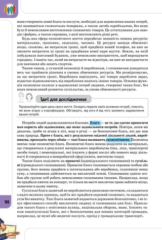 168
вони створюють певні блага та послуги, необхідні для задоволення наших потреб,
які називаються споживчими товарами, а також засоби виробництва, без яких
було б неможливим виготовлення споживчих товарів. Це устаткування для заво­
дів і фабрик, а також сировина, з якої виготовляють різні речі.
Будь-яка сфера економічного життя передбачає наявність певних ресурсів:
матеріальних, грошових, людських, часових. Ці ресурси завжди обмежені:
якщо, скажімо, ви витратили гроші, щоб придбати новий телефон, ви вже не
зможете витратити ці гроші на придбання нової пари взуття. Землю, на якій
побудували житловий будинок, уже неможливо використати, щоб вирощувати
городину. І навіть час, який ви витрачаєте на відеоігри, ви вже не використаєте
для навчання або занять спортом.
Таким чином, у сучасній економіці й виробникам, і споживачам доводиться
весь час приймати рішення в умовах обмежених ресурсів. Ми розмірковуємо,
на що витратити гроші. Виробники вирішують, які товари виробляти зараз,
водночас відмовляючись від вироблення якихось інших товарів. Основна функ­
ція економіки полягає в задоволенні потреб людини, створенні таких благ, без
яких неможливий розвиток суспільства, за умови обмеженості ресурсів.
Ідеї для дослідження
Проаналізуйте один день свого життя. Складіть перелік своїх основних потреб, поясніть,
які вони згідно з класифікацією. Обговоріть, від кого й від чого залежить задоволення
ваших потреб.
Потреби людей задовольняються благами. Благо — це те, що здатне приносити
нам користь або задоволення, що може задовольнити потреби. Повітря, яким ми
дихаємо, гриби та ягоди в лісі, вода в річці — це безкоштовні блага, які дає нам
сама природа. Проте є блага, які є результатом свідомої діяльності людей, вироб-
ництва, проходять через обмін — такі блага називають економічними. Економіка
вивчає саме економічні блага. Економічні блага можна розділити на матеріальні,
що створюються в результаті матеріального виробництва (їжа, ліки, транспортні
засоби тощо), і нематеріальні, які існують у формі послуг або певного виду діяль­
ності й створюються в невиробничій сфері (освіта, мистецтво тощо).
Також блага поділяють на приватні (індивідуального споживання) та суспіль-
ні (громадського споживання). Приватне благо споживається окремою особою або
групою, його можна придбати в постачальника або виробника, сплативши певну
суму, а споживання здійснюється на виключній основі. Споживання однією осо­
бою або групою осіб робить неможливим споживання іншими. Наприклад, якщо
ви придбали квиток на концерт, то тільки ви маєте виключне право зайняти місце,
зазначене в цьому квитку.
Суспільні блага зазвичай не виробляються ринковою системою, складаються
з надто великих одиниць, щоб їх міг придбати окремий споживач, та надаються
усім без винятку. Такі блага зазвичай надаються державою безкоштовно, і не іс­
нує ефективного способу виключити людину зі споживання цих благ. Прикла­
дом такого блага є освітлення вулиць, національна оборона, маяк. Існують та­
кож квазісуспільні блага, які є безоплатними для певних категорій громадян,
наприклад, це музеї або медичні послуги, проїзд у громадському транспорті.
 