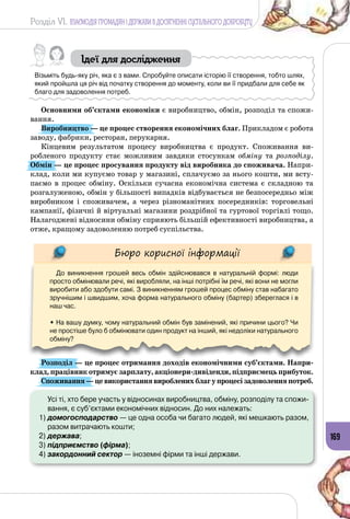 Розділ VI. ВЗАЄМОДІЯ ГРОМАДЯН І ДЕРЖАВИ В ДОСЯГНЕННІ СУСПІЛЬНОГО ДОБРОБУТУ
169
Ідеї для дослідження
Візьміть будь-яку річ, яка є з вами. Спробуйте описати історію її створення, тобто шлях,
який пройшла ця річ від початку створення до моменту, коли ви її придбали для себе як
благо для задоволення потреб.
Основними об’єктами економіки є виробництво, обмін, розподіл та спожи­
вання.
Виробництво — це процес створення економічних благ. Прикладом є робота
заводу, фабрики, ресторан, перукарня.
Кінцевим результатом процесу виробництва є продукт. Споживання ви­
робленого продукту стає можливим завдяки стосункам обміну та розподілу.
Обмін — це процес просування продукту від виробника до споживача. Напри­
клад, коли ми купуємо товар у магазині, сплачуємо за нього кошти, ми всту­
паємо в процес обміну. Оскільки сучасна економічна система є складною та
розгалуженою, обмін у більшості випадків відбувається не безпосередньо між
виробником і споживачем, а через різноманітних посередників: торговельні
кампанії, фізичні й віртуальні магазини роздрібної та гуртової торгівлі тощо.
Налагоджені відносини обміну сприяють більшій ефективності виробництва, а
отже, кращому задоволенню потреб суспільства.
Бюро корисної інформації
До виникнення грошей весь обмін здійснювався в натуральній формі: люди
просто обмінювали речі, які виробляли, на інші потрібні їм речі, які вони не могли
виробити або здобути самі. З виникненням грошей процес обміну став набагато
зручнішим і швидшим, хоча форма натурального обміну (бартер) збереглася і в
наш час.
• На вашу думку, чому натуральний обмін був замінений, які причини цього? Чи
не простіше було б обмінювати один продукт на інший, які недоліки натурального
обміну?
Розподіл — це процес отримання доходів економічними суб’єктами. Напри-
клад, працівник отримує зарплату, акціонери-дивіденди, підпри­ємець прибуток.
Споживання —цевикористаннявиробленихблагупроцесізадоволенняпотреб.
	 Усі ті, хто бере участь у відносинах виробництва, обміну, розподілу та спожи-
вання, є суб’єктами економічних відносин. До них належать:
1)	домогосподарство — це одна особа чи багато людей, які мешкають разом,
разом витрачають кошти;
2)	держава;
3)	підприємство (фірма);
4)	закордонний сектор — іноземні фірми та інші держави.
 