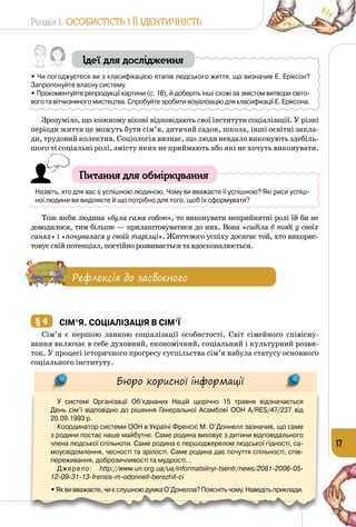 Розділ I. Особистість і її ідентичність
17
Ідеї для дослідження
• Чи погоджуєтеся ви з класифікацією етапів людського життя, що визначив Е. Еріксон?
Запропонуйте власну систему.
• Прокоментуйте репродукції картини (с. 16), й доберіть інші схожі за змістом витвори світо-
вого та вітчизняного мистецтва. Спробуйте зробити візуалізацію для класифікації Е. Еріксона.
Зрозуміло, що кожному вікові відповідають свої інститути соціалізації. У різні
періоди життя це можуть бути сім’я, дитячий садок, школа, інші освітні закла­
ди, трудовий колектив. Соціологія визнає, що люди невдало виконують здебіль­
шого ті соціальні ролі, змісту яких не приймають або які не хочуть виконувати.
Питання для обміркування
Назвіть, хто для вас є успішною людиною. Чому ви вважаєте її успішною? Які риси успіш-
ної людини ви виділяєте й що потрібно для того, щоб їх сформувати?
Тож якби людина «була сама собою», то виконувати неприйнятні ролі їй би не
доводилося, тим більше — прилаштовуватися до них. Вона «сиділа б тоді у своїх
санях» і «почувалася у своїй тарілці». Життєвого успіху досягає той, хто викорис­
товує свій потенціал, постійно розвивається та вдосконалюється.
Рефлексія до засвоєного
§ 4 	Сім’я. Соціалізація в сім’ї
Сім’я є першою ланкою соціалізації особистості. Світ сімейного співісну­
вання включає в себе духовний, економічний, соціальний і культурний розви­
ток. У процесі історичного прогресу суспільства сім’я набула статусу основного
соціального інституту.
Бюро корисної інформації
У системі Організації Об’єднаних Націй щорічно 15 травня відзначається
День сім’ї відповідно до рішення Генеральної Асамблеї ООН A/RES/47/237 від
20.09.1993 р.
Координатор сиcтеми ООН в Україні Френсіс М. О’Доннелл зазначив, що саме
з родини постає наше майбутнє. Саме родина виховує з дитини відповідального
члена людської спільноти. Саме родина є першоджерелом людської гідності, са-
моусвідомлення, чесності та зрілості. Саме родина дає почуття спільності, спів-
переживання, доброзичливості та мудрості…
Джерело: http://www.un.org.ua/ua/informatsiinyi-tsentr/news/2081-2006-05-
12-09-31-13-frensis-m-odonnell-berezhit-ci
• Яквивважаєте,чиєслушноюдумкаО’Донелла?Пояснітьчому.Наведітьприклади.
 