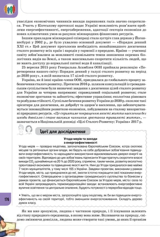 176
унаслідок економічних чинників викиди парникових газів значно скоротили­
ся. Участь у Кіотському протоколі надає Україні можливість розв’язати проб­
леми енергоефективності, енергозбереження, адаптації секторів економіки до
нових кліматичних умов за рахунок міжнародних фінансових ресурсів.
Іншим прикладом міжнародної співпраці стала зустріч глав держав у Йоган­
несбурзі у 2002 р., де було ухвалено основний документ — «Порядок денний
ХХІ ст.» Цей документ проголосив необхідність якнайшвидшого досягнення
сталого розвитку всіх країн і народів у гармонії з природою. Країни — учасниці
саміту зобов’язалися за можливості сповільнити темпи зникнення окремих біо­
логічних видів на Землі, а також максимально скоротити кількість людей, що
не мають доступу до нормальної питної води й каналізації.
25 вересня 2015 року Генеральна Асамблея ООН прийняла резолюцію «Пе­
ретворення нашого світу: Порядок денний у галузі сталого розвитку на період
до 2030 року», в якій визначила 17 цілей сталого розвитку.
Україна, як й інші країни-члени ООН, приєдналася до глобального процесу за­
безпечення сталого розвитку. Протягом 2016 р. шляхом консультацій із громадян­
ським суспільством були визначені завдання з досягнення цілей сталого розвитку
для України за чотирма напрямами: справедливий соціальний розвиток; стале
економічне зростання та зайнятість; ефективне управління; екологічна рівновага
тарозбудовастійкості.СуспільнебаченнярозвиткуУкраїнидо2030р.охоплюєтакі
орієнтири для досягнення, як добробут та здоров’я населення, що забезпечувати­
муться інноваційним розвитком економіки, побудованим на сталому використан­
ні природних ресурсів. «Це сприятиме покращенню якості життя населення без
шкоди довкіллю і стане вагомим чинником зростання тривалості життя», —
зазначається в Національній доповіді «Цілі Сталого Розвитку: Україна» 2017 р.
Ідеї для дослідження
Угода мерів та заходи
з енергоефективності
Угода мерів — провідна ініціатива, започаткована Європейським Союзом, котра охоплює
місцеві та регіональні органи влади, які беруть на себе добровільні зобов’язання підвищу-
вати енергоефективність та нарощувати використання відновлювальних джерел енергії на
своїх територіях. Відповідно до цих зобов’язань підписанти Угоди прагнуть скоротити власні
викиди СО2
щонайменше на 20 % до 2020 року, сприяючи, таким чином, розвитку екологічно
орієнтованої економіки та підвищенню якості життя. Нині до Угоди приєдналося вже майже
7 тисяч муніципалітетів, у тому числі 165 з України. Завдяки проектам, виконаним у рамках
Угоди мерів, міста, що приєдналися до неї, змогли істотно покращити свої показники енер-
гоефективності. Співпрацюючи з організаціями громадянського суспільства та бізнесом у
рамках проектів, що фінансуються Європейським Союзом за Угодою мерів, міста і села по
всій Україні запроваджують термомодернізаційні заходи: встановлюють енергоефективне
вуличне освітлення та центральне опалення, будують потужності з переробки відходів тощо.
• Уявіть, що ви є мером міста, запропонуйте одну ініціативу, як би ви підвищили енерго-
ефективність на своїй території, тобто зменшили енергоспоживання. Складіть дерево
думок класу.
Як ми вже зрозуміли, людина є частиною природи, і її існування залежить
від стану природного середовища, в якому вона живе. Впливаючи на природу, сві­
домо змінюючи довкілля, людина може створити такі умови, до яких її організм
 