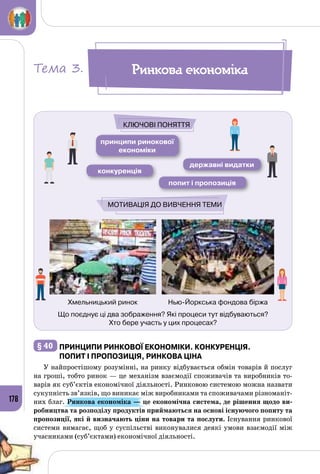 178
Що поєднує ці два зображення? Які процеси тут відбуваються?
Хто бере участь у цих процесах?
принципи ринокової
економіки
конкуренція
попит і пропозиція
державні видатки
Ключові поняття
Мотивація до вивчення теми
Хмельницький ринок Нью-Йоркська фондова біржа
Ринкова економікаТема 3.
§ 40 	Принципи ринкової економіки. конкуренція.
Попит і пропозиція, ринкова ціна
У найпростішому розумінні, на ринку відбувається обмін товарів й послуг
на гроші, тобто ринок — це механізм взаємодії споживачів та виробників то­
варів як суб’єктів економічної діяльності. Ринковою системою можна назвати
сукупність зв’язків, що виникає між виробниками та споживачами різноманіт­
них благ. Ринкова економіка — це економічна система, де рішення щодо ви-
робництва та розподілу продуктів приймаються на основі існуючого попиту та
пропозиції, які й визначають ціни на товари та послуги. Існування ринкової
системи вимагає, щоб у суспільстві виконувалися деякі умови взаємодії між
учасниками (суб’єктами) економічної діяльності.
 