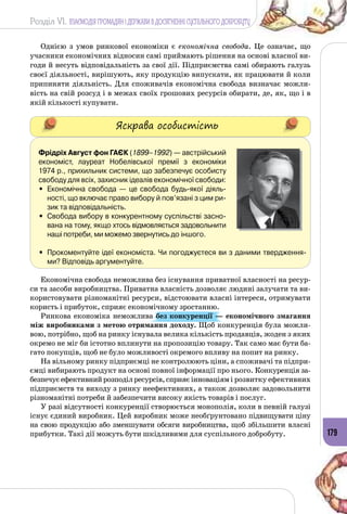 Розділ VI. ВЗАЄМОДІЯ ГРОМАДЯН І ДЕРЖАВИ В ДОСЯГНЕННІ СУСПІЛЬНОГО ДОБРОБУТУ
179
Однією з умов ринкової економіки є економічна свобода. Це означає, що
учасники економічних відносин самі приймають рішення на основі власної ви­
годи й несуть відповідальність за свої дії. Підприємства самі обирають галузь
своєї діяльності, вирішують, яку продукцію випускати, як працювати й коли
припиняти діяльність. Для споживачів економічна свобода визначає можли­
вість на свій розсуд і в межах своїх грошових ресурсів обирати, де, як, що і в
якій кількості купувати.
Яскрава особистість
Фрідріх Август фон Гаєк (1899–1992) — австрійський
економіст, лауреат Нобелівської премії з економіки
1974 р., прихильник системи, що забезпечує особисту
свободу для всіх, захисник ідеалів економічної свободи:
•	 Економічна свобода  — це свобода будь-якої діяль-
ності, що включає право вибору й пов’язані з цим ри-
зик та відповідальність.
•	 Свобода вибору в конкурентному суспільстві засно-
вана на тому, якщо хтось відмовляється задовольнити
наші потреби, ми можемо звернутись до іншого.
•	 Прокоментуйте ідеї економіста. Чи погоджуєтеся ви з даними твердження-
ми? Відповідь аргументуйте.
Економічна свобода неможлива без існування приватної власності на ресур­
си та засоби виробництва. Приватна власність дозволяє людині залучати та ви­
користовувати різноманітні ресурси, відстоювати власні інтереси, отримувати
користь і прибуток, сприяє економічному зростанню.
Ринкова економіка неможлива без конкуренції — економічного змагання
між виробниками з метою отримання доходу. Щоб конкуренція була можли­
вою, потрібно, щоб на ринку існувала велика кількість продавців, жоден з яких
окремо не міг би істотно вплинути на пропозицію товару. Так само має бути ба­
гато покупців, щоб не було можливості окремого впливу на попит на ринку.
На вільному ринку підприємці не контролюють ціни, а споживачі та підпри­
ємці вибирають продукт на основі повної інформації про нього. Конкуренція за­
безпечуєефективнийрозподілресурсів,сприяєінноваціямі розвитку ефективних
підприємств та виходу з ринку неефективних, а також дозволяє задовольнити
різноманітні потреби й забезпечити високу якість товарів і послуг.
У разі відсутності конкуренції створюється монополія, коли в певній галузі
існує єдиний виробник. Цей виробник може необґрунтовано підвищувати ціну
на свою продукцію або зменшувати обсяги виробництва, щоб збільшити власні
прибутки. Такі дії можуть бути шкідливими для суспільного добробуту.
 