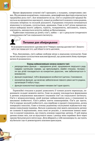 18
Процес формування сучасної сім’ї проходить у складних, суперечливих умо­
вах. Під впливом економічних, соціальних, демографічних факторів втрачається
традиційна роль сім’ї. Але незважаючи на це, сім’я в українській традиції ба­
зується на пріоритетах взаємності, повазі до особистості кожного члена родини,
спільних інтересах та спільній діяльності. З родинних стосунків починаються
відносини із сусідами, суспільством, державою. Саме в сім’ї дітям прищеплю­
ються найкращі якості: доброта, гідність, толерантність, ввічливість, повага,
освіченість, виховується почуття любові до Батьківщини.
Турботливе ставлення до дітей у сім’ї, любов — це і є результат історичного
утвердження сім’ї як соціального інституту.
Питання для обміркування
Як ви розумієте визначення «щаслива сім’я»? Наведіть приклад щасливої сім’ї. Запропо-
нуйте три поради для того, щоб зберегти сім’ю щасливою.
Тож, безсумнівно, сім’я займає особливе місце в людському суспільстві. Саме
на неї покладено суспільством важливі функції, що дозволяють йому відтворю­
ватися й розвиватися.
Серед найважливіших можна назвати такі:
•	 репродуктивна функція — народження дітей, продовження людського роду
(завдяки суспільним нормам, що врегульовують сімейні стосунки, піклуван-
ня про дітей покладається на конкретних дорослих, чим забезпечується їх 	
виживання);
•	 функція соціалізації, тобто формування особистості дитини, її виховання;
•	 економічна функція, що включає забезпечення певного рівня життя родини,
організацію її побуту тощо;
•	 функція психологічної підтримки членами сім’ї одне одного.
Гармонійні стосунки в родині дозволяють її членам долати перешкоди, пе­
реживати складні моменти життя. Саме на родину покладається формування
в дитини усвідомлення важливості існування сім’ї як соціального інституту.
Сім’я є мікроколективом, який відіграє найважливішу роль у становленні та
вихованні особистості. Сім’я робить життя повнокровним. Сім’я дає щастя.
Сім’я передає молодій особистості, яка перебуває в процесі становлення, досвід
попередніх поколінь. Саме в тісному родинному спілкуванні відбувається пер­
винна соціалізація індивіда. Батьки в ранньому віці мають виховувати дитину
не словами й наріканнями, яких вона не розуміє, а засвоєнням певних нави­
чок із власної поведінки, що стануть основою характеру дитини. У цей період
дитина пізнає світ, але за відсутності знань і досвіду вона сприймає його через
призму батьківського світогляду. Діти вбирають у себе насамперед те, що чують
від батьків і що ті демонструють власним прикладом.
 