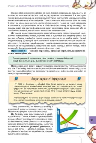 Розділ VI. ВЗАЄМОДІЯ ГРОМАДЯН І ДЕРЖАВИ В ДОСЯГНЕННІ СУСПІЛЬНОГО ДОБРОБУТУ
181
Зміна в ціні по-різному впливає на різні товари: якщо ціна на сіль зросте, це
навряд чи вплине на кількість солі, яку купуємо та споживаємо. А в разі зрос­
тання ціни, наприклад, на апельсини, ми будемо купувати їх менше, натомість
споживаючи більше інших фруктів. Така залежність між зміною ціни на товар
і попит на нього називається еластичністю попиту. Попит на товар називають
еластичним, якщо незначна зміна в ціні викликає значну зміну попиту; і на­
впаки, якщо при значній зміні ціни попит змінюється лише незначно або не
змінюється взагалі, такий попит називають нееластичним.
До товарів з еластичним попитом зазвичай належать предмети розкоші (делі­
катеси, коштовності), товари, вартість яких є відчутною для бюджету (меблі або
велика побутова техніка), а також товари, для яких легко знайти заміну (деякі
фрукти тощо). До товарів з нееластичним попитом належать товари першої не­
обхідності (ліки, електрика), недорогі товари, покупка яких лише незначно від­
бивається на бюджеті (кулькові ручки або зубна паста), а також товари, яким
важко або й неможливо знайти заміну (пальне, сіль).
Пропозиція (S) — бажання виробника, продавця виробляти, продавати то-
вар за даного рівня цін.
	 Закон пропозиції: що вищою є ціна, то обсяг пропозиції більший. 	
Якщо  змінюється  ціна,  змінюється  обсяг  пропозиції.
Пропозиція, як і попит, характеризується еластичністю, тобто залежністю
від цін. У випадку нееластичної пропозиції споживачі готові платити будь-яку
ціну за товар. До цієї групи належать унікальні речі, які не мають аналогів і не
можуть бути відтворені.
Бюро корисної інформації
У 2008 р. бізнесмен з Абу-Дабі Саїд Хоурі заплатив на аукціоні понад 	
14 млн доларів за автомобільний номерний знак, що складався всього з однієї
цифри: «1». Він пояснив цей вчинок тим, що хоче бути найкращим у світі, і зазна-
чив, що вважає цю ціну цілком прийнятною й був готовий сплатити суму, еквіва-
лентну 27 млн доларів.
• Проаналізуйте, які чинники в цій ситуації вплинули на попит. Чому пропозиція
була нееластичною і як це вплинуло на формування ціни?
Тепер розглянемо, як взаємодія попиту і
пропозиції визначає ринкову ціну на товар.
Поєднаємо графіки попиту і пропозиції.
Як бачимо, вони перетинаються в одній-
єдиній точці. Саме в ній обсяг пропозиції від­
повідає обсягу попиту, тобто споживачі гото­
ві й бажають купити рівно стільки продукції,
скільки пропонують підприємства. Ця точка
називається точкою ринкової рівноваги, а
ціна в цій точці — ціною рівноваги. Ринко­
ва рівновага вигідна як виробникам (продав­
цям) так і покупцям.
 