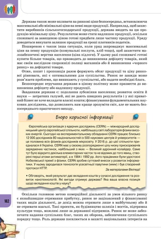 182
Держава також може впливати на ринкові ціни безпосередньо, встановлюючи
максимальні або мінімальні ціни на певні види продукції. Наприклад, щоб захис­
тити виробників сільськогосподарської продукції, держава вводить на цю про­
дукцію мінімальну ціну. Результатом може стати надлишок продукції, оскільки
споживачі за завищеною ціною готові придбати лише частину продукції. Уряду
доводиться викупати залишок продукції на гроші платників податків.
Поширеною є також інша ситуація, коли уряд запроваджує максимальні
ціни на певну продукцію (комунальні послуги, хліб тощо), щоб захистити ма­
лозабезпечені верстви населення (ціна підлоги). У цьому разі споживачі готові
купити більше товарів, що призводить до виникнення дефіциту товарів, який
має своїм наслідком спорожнілі полиці магазинів або й виникнення «чорного
ринку» на дефіцитні товари.
Отже, попит і пропозиція разом формують обсяг продукції та ціну ринко­
вої рівноваги, які є оптимальними для суспільства. Ринок не завжди може
розв’язати проблеми, що виникають у суспільстві, або надати необхідні блага.
Безпосереднє втручання держави в цінову політику може призвести до ви­
никнення дефіциту або надлишку продукції.
Завданням держави є: подолання зубожіння населення; розвиток освіти й
науки — затратних галузей, які не дають швидких результатів і у які приват­
ний бізнес не хоче вкладати власні кошти; фінансування фундаментальних нау­
кових досліджень, що дозволяють нам краще зрозуміти світ, але не мають без­
посереднього практичного виходу.
Бюро корисної інформації
Європейська організація з ядерних досліджень (CERN) — міжнародний дослід-
ницький центр європейської спільноти, найбільша у світі лабораторія фізики висо-
ких енергій. Сьогодні на експериментальному обладнанні CERN працює близько
12 000 дослідників 80 національностей із 500 наукових центрів й університетів —
це половина всіх фізиків-дослідників мікросвіту. У 2016 р. до цієї спільноти при-
єдналася й Україна. CERN має у своєму розпорядженні цілу низку прискорювачів
заряджених частинок, найбільший з яких — Великий адронний колайдер. Саме
тут було відкрито декілька елементарних часток та не відомих до того явищ, ство-
рені перші атоми антиматерії, а в 1984 і 1992 рр. його працівники були удостоєні
Нобелівської премії з фізики. CERN зробив суттєвий внесок у розвиток інформа-
тики. У ньому зародилася технологія усесвітньої павутини (www) і був створений
протокол HTTP.                                                                                      За матеріалами Вікіпедії
• Обговоріть, який результат дає вкладання коштів у сучасні дослідження та роз-
виток нанотехнологій. Які вигоди отримує держава? Яка ваша власна позиція
щодо вкладання коштів у науку?
Оскільки головною метою комерційної діяльності за умов вільного ринку
є якнайшвидше отримання прибутку, ринок не зацікавлений у фінансуванні
таких видів діяльності, де дохід можна отримати лише в майбутньому або й
не отримати взагалі. Такі проекти, як будівництво шляхів і мостів, підтримка
культури тощо, можливі лише за державної підтримки. Ринок не може забез­
печити надання суспільних благ, таких як оборона, забезпечення суспільного
порядку тощо. Роль держави посилюється в захисті національних інтересів на
 