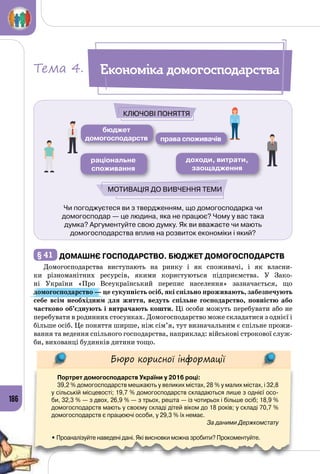 186
Чи погоджуєтеся ви з твердженням, що домогосподарка чи
домогосподар — це людина, яка не працює? Чому у вас така
думка? Аргументуйте свою думку. Як ви вважаєте чи мають
домогосподарства вплив на розвиток економіки і який?
бюджет
домогосподарств
доходи, витрати,
заощадження
раціональне
споживання
права споживачів
Ключові поняття
Мотивація до вивчення теми
§ 41 	Домашнє господарство. Бюджет домогосподарств
Домогосподарства виступають на ринку і як споживачі, і як власни­
ки різноманітних ресурсів, якими користуються підприємства. У  Зако­
ні України «Про Всеукраїнський перепис населення» зазначається, що
домогосподарство — це сукупність осіб, які спільно проживають, забезпечують
себе всім необхідним для життя, ведуть спільне господарство, повністю або
частково об’єднують і витрачають кошти. Ці особи можуть перебувати або не
перебувати в родинних стосунках. Домогосподарство може складатися з однієї і
більше осіб. Це поняття ширше, ніж сім’я, тут визначальним є спільне прожи­
вання та ведення спільного господарства, наприклад: військові строкової служ­
би, вихованці будинків дитини тощо.
Бюро корисної інформації
Портрет домогосподарств України у 2016 році:
39,2 % домогосподарств мешкають у великих містах, 28 % у малих містах, і 32,8
у сільській місцевості; 19,7 % домогосподарств складаються лише з однієї осо-
би, 32,3 % — з двох, 26,9 % — з трьох, решта — із чотирьох і більше осіб; 18,9 %
домогосподарств мають у своєму складі дітей віком до 18 років; у складі 70,7 %
домогосподарств є працюючі особи, у 29,3 % їх немає.
За даними Держкомстату
• Проаналізуйте наведені дані. Які висновки можна зробити? Прокоментуйте.
Економіка домогосподарстваТема 4.
 
