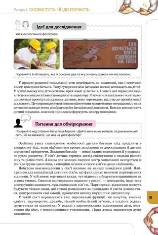Розділ I. Особистість і її ідентичність
19
Ідеї для дослідження
Уважно розгляньте фотографії.
Порівняйте й обговоріть, яка їх основна ідея та яку основну думку в них висловлено.
У процесі родинної соціалізації діти переймають як позитивні, так і негативні
якості поведінки батьків. Тому суперечки між батьками погано впливають на дітей.
У дошкільному віці діти особливо прив’язані до батьків, і саме в цей період заклада­
ються основні риси їхньої поведінки та характеру. З початком шкільного життя роз­
ширюється простір спілкування дитини, вона переходить від ігор до організованої
діяльності. Це супроводжуєтьсяновимивідчуттямитажиттєвимиситуаціями,уяких
дитині не завжди легко розібратися без батьківської допомоги. Батьки допомагають
дитині порадами, власним прикладом формують манеру поведінки.
Питання для обміркування
Поміркуйте над словами Августина Аврелія: «Дайте мені інших матерів, і я дам вам інший
світ». Як ви вважаєте, що мав на увазі філософ?
Особливу увагу становленню особистості дитини батькам слід приділяти в
юнацькому віці, коли відбувається процес дозрівання та дорослішання й дитина
шукає свої пріоритети. Завдання батьків — ненав’язливо спрямувати її у правиль­
не русло розвитку. У сім’ї дитина отримує досвід спілкування з людьми різного
віку та різної статі. З віком для молодої людини центр соціалізації зміщується із
сім’ї до групи однолітків, а емоційні зв’язки зі своєю сім’єю дещо слабшають.
Побудова взаємовідносин у сім’ї впливає на манеру поведінки дітей. Най­
кращою для соціалізації дитини є сім’я, що функціонує на основі партнерських
відносин. У ній немає вертикалі влади, тут відносини будуються принципово на
рівних умовах. Синонім партнерських відносин у родині — демократія, іноді таку
конструкцію називають горизонтальною сім’єю. Партнерські відносини можуть
будувати тільки люди, які готові розмовляти за правилами й уміти домовляти­
ся, контролювати свої емоції, проявляти високу внутрішню дисципліну.
У такій сім’ї переважають такі персональні функції, як почуття, взаємна
єдність, партнерство, дружба, тісний особистісний зв’язок, а сталість родини
ґрунтується на цінностях. У родині з партнерськими відносинами діти, неза­
лежно від віку, є повноправними учасниками, і їхня думка вважається дуже
важливою.
 