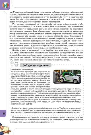 190
ня. У такому суспільстві рівень споживання набагато перевищує рівень, необ­
хідний для задоволення біологічних потреб. За допомогою реклами споживачів
переконують, що володіння певною річчю підвищить їх статус в очах тих, хто
поруч. Такий підхід спонукає купувати останні моделі мобільних телефонів або
модне вбрання, що не є предметом першої необхідності.
У сучасному споживанні існує концепція так званого збалансованого, або
сталого, споживання. У  її основі лежить ідея споживання, що задовольняє
потреби нашого і прийдешніх поколінь економічно, соціально та екологічно
збалансованим шляхом. Таке збалансоване споживання передбачає зменшення
обсягу споживання, а отже, і відходів; надання переваги екологічно чистій про­
дукції; відмову від використання агресивних хімікатів тощо. Змінюється й
загальна модель споживання: споживачі надають перевагу товарам місцевого
виробництва, товарам довготривалого використання, вводиться «міра» у спо­
живанні, тобто виважене ставлення до придбання нових речей та використання
вже вживаних речей. Відбувається гуманізація споживацтва, коли ставлення
до людини визначається її якостями, а не придбаними речами.
Подібні процеси характерні і для України, але вони ускладнюються сус­
пільними, політичними та економічними процесами, що відбуваються в нашій
державі. Водночас дослідники вказують, що українці більше схильні до марно­
тратства в порівнянні з європейцями: українці більше схильні придбати якусь
річ, яка їм не по кишені, або із шиком прийняти гостей на свята.
Ідеї для дослідження
Ознайомтеся з інформацією.
Усе більше країн переходять або збираються пе-
реходити на більш екологічні види енергії. Напри-
клад, уряди Нідерландів і Німеччини планують до
2030 р. випускати лише екологічні автомобілі, що
не утворюють шкідливих викидів. Франція має
намір повністю відмовитися від бензинових і ди-
зельних автомобілів до 2040 р. А Норвегія, будучи
країною з найбільшою часткою електромобілів на
ринку, вже до 2025 р. планує відмовитися від двигунів внутрішнього згорання. Дійсно,
електромобілі — екологічний вид особистого транспорту, адже вони є безпечними для
довкілля та здоров’я населення. У той час як звичні нам автомобілі, які працюють на бен-
зинових і дизельних двигунах, викидають в атмосферу CO2
, оксиди сірки та чадний газ
(https://uainfo.org/blognews/1508741639-navishcho-ukrayintsyam-elektrokari.html)
За міжнародним рейтингом країн, Україна посіла 5-е місце за темпами розвитку елек-
тромобілів, залишивши позаду таких лідерів, як США, Японія чи Нідерланди (https://
ua.censor.net.ua/n432546).
• Обговоріть у малих групах, які економічні причини того, що Україна так активно запро-
ваджує електромобілі? Чому люди надають перевагу електромобілям, хоча ті досить до-
рого коштують? Цей факт належить до збалансованого споживання чи марнотратства?
Складна економічна ситуація, непевність у власному майбутньому змушує лю­
дей повертатися до традиційної споживацької поведінки, тобто купувати лише
необхідне для задоволення безпосередніх потреб.
 