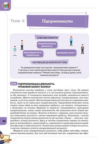 194
Чи доводилося вам чути вислів «підприємлива людина»?
У зв’язку із чим такий вислів було вжито? Що для вас означає
«підприємлива людина»? Якими якостями, на вашу думку, вона
повинна володіти?
підприємницька
діяльність
правовий захиствідповідальність
підприємця
Ключові поняття
Мотивація до вивчення теми
§ 43 	Підприємницька діяльність.
Правовий захист бізнесу
Економічна система перебуває у стані постійних змін і руху. На  ринках
з’являються нові вироби та послуги, а ті, що існували раніше, вдосконалюють­
ся або зникають. У споживачів виникають нові потреби, змінюються смаки й
уподобання. Життя економічної систем забезпечує підприємництво, яке існує
завжди, коли існує ринок. Метою підприємницької діяльності є отримання при­
бутку, проте це не єдина риса підприємництва. Традиційний бізнесмен також
ставить перед собою за мету отримання прибутку, але поняття «підприємець»
і «бізнесмен» не тотожні. Відрізняє їх творчість і інноваційність, притаманні
підприємництву, пошук нових можливостей, або намагання вести старий тра­
диційний бізнес по-новому. Поняття ж бізнесу є ширшим, воно включає будь-
яку ініціативну діяльність з метою отримання прибутку. Відповідно, і доходи
підприємства можна умовно розділити на дві частини. Перша — дохід від «тра­
диційної» ділової діяльності, другу ж частину підприємець отримує як винаго­
роду за інноваційність, ризикованість, спроможність краще реалізувати вироб­
ничі фактори у своїй діяльності. Такий дохід можна назвати підприємницьким,
і саме він становить сутність підприємницької діяльності.
Обираючи шлях підприємницької діяльності, особа робить свій вибір, усвідом­
люючи можливі ризики. Для того щоб втілювати свої ідеї, підприємець має ефек­
ПідприємництвоТема 5.
 