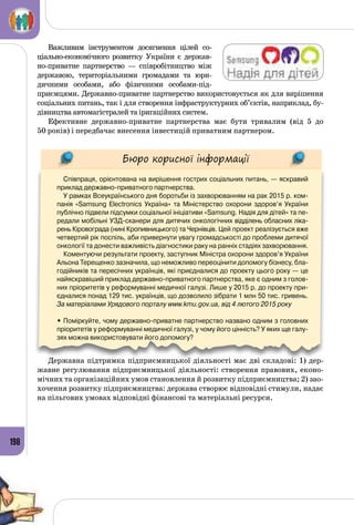 198
Важливим інструментом досягнення цілей со­
ціально-економічного розвитку України є держав­
но-приватне партнерство  — співробітництво між
державою, територіальними громадами та юри­
дичними особами, або фізичними особами-під­
приємцями. Державно-приватне партнерство використовується як для вирішення
соціальних питань, так і для створення інфраструктурних об’єктів, наприклад, бу­
дівництва автомагістралей та іригаційних систем.
Ефективне державно-приватне партнерства має бути тривалим (від 5 до
50 років) і передбачає внесення інвестицій приватним партнером.
Бюро корисної інформації
Співпраця, орієнтована на вирішення гострих соціальних питань, — яскравий
приклад державно-приватного партнерства.
У рамках Всеукраїнського дня боротьби із захворюванням на рак 2015 р. ком-
панія «Samsung Electronics Україна» та Міністерство охорони здоров’я України
публічно підвели підсумки соціальної ініціативи «Samsung. Надія для дітей» та пе-
редали мобільні УЗД-сканери для дитячих онкологічних відділень обласних ліка-
рень Кіровограда (нині Кропивницького) та Чернівців. Цей проект реалізується вже
четвертий рік поспіль, аби привернути увагу громадськості до проблеми дитячої
онкології та донести важливість діагностики раку на ранніх стадіях захворювання.
Коментуючи результати проекту, заступник Міністра охорони здоров’я України
Альона Терещенко зазначила, що неможливо переоцінити допомогу бізнесу, бла-
годійників та пересічних українців, які приєдналися до проекту цього року — це
найяскравіший приклад державно-приватного партнерства, яке є одним з голов­
них пріоритетів у реформуванні медичної галузі. Лише у 2015 р. до проекту при-
єдналися понад 129 тис. українців, що дозволило зібрати 1 млн 50 тис. гривень.
За матеріалами Урядового порталу www.kmu.gov.ua, від 4 лютого 2015 року
• Поміркуйте, чому державно-приватне партнерство названо одним з головних
пріоритетів у реформуванні медичної галузі, у чому його цінність? У яких ще галу-
зях можна використовувати його допомогу?
Державна підтримка підприємницької діяльності має дві складові: 1) дер­
жавне регулювання підприємницької діяльності: створення правових, еконо­
мічних та організаційних умов становлення й розвитку підприємництва; 2) зао­
хочення розвитку підприємництва: держава створює відповідні стимули, надає
на пільгових умовах відповідні фінансові та матеріальні ресурси.
 
