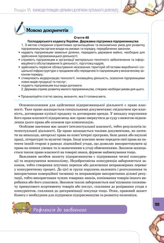 Розділ VI. ВЗАЄМОДІЯ ГРОМАДЯН І ДЕРЖАВИ В ДОСЯГНЕННІ СУСПІЛЬНОГО ДОБРОБУТУ
199
Стаття 48
Господарського кодексу України. Державна підтримка підприємництва
	 1. З метою створення сприятливих організаційних та економічних умов для розвитку
підприємництва органи влади на умовах і в порядку, передбачених законом:
•	надають підприємцям земельні ділянки, передають державне майно, необхідне для
здійснення підприємницької діяльності;
•	сприяють підприємцям в організації матеріально-технічного забезпечення та інфор-
маційного обслуговування їх діяльності, підготовці кадрів;
•	здійснюють первісне облаштування неосвоєних територій об’єктами виробничої і со-
ціальної інфраструктури з продажем або передачею їх підприємцям у визначеному за-
коном порядку;
•	стимулюють модернізацію технології, інноваційну діяльність, освоєння підприємцями
нових видів продукції та послуг;
•	подають підприємцям інші види допомоги.
	 2. Держава сприяє розвитку малого підприємництва, створює необхідні умови для цього.
• Проаналізуйте статтю закону, визначте, яка її головна мета.
Основоположним для здійснення підприємницької діяльності є право влас­
ності. Таке право захищається спеціальними документами: свідоцтвом про влас­
ність, договорами купівлі продажу та договорами оренди. У випадку порушення
його права власності підприємець має право звернутися до суду з вимогою віднов­
лення цього права або позовом про компенсацію.
Особливе значення має захист інтелектуальної власності, тобто результатів ін­
телектуальної діяльності. Це право захищається такими документами, як патен­
ти на винаходи, авторські права на комп’ютерні програми, бази даних або наукові
праці, літературні та музичні твори. Іноді власник може передати свої права на па­
тенти іншій стороні в рамках ліцензійної угоди, що дозволяє використовувати ці
права на певних умовах та із зазначеними в угоді обмеженнями. Законом захища­
ється також право власності на товарні знаки, фірмове найменування тощо.
Важливим засобом захисту підприємництва є підтримання чесної конкурен­
ції та недопущення монополізму. Недобросовісна конкуренція забороняється за­
коном, тобто створення штучних перепон або досягнення неправомірних переваг
у конкурентному процесі. До цієї ж групи порушень належить і розголошення та
використання комерційної таємниці та неправомірне використання ділової репу­
тації, тобто використання чужих товарних знаків, копіювання товарів іншого ви­
робника або його упаковки. Законом також забороняється нав’язування спожива­
чу примусового асортименту товарів або послуг, схиляння до розірвання угоди з
конкурентом, схиляння до дискримінації покупця тощо. Отже, правовий захист
бізнесу є необхідним для підтримки підприємництва та розвитку економіки.
Рефлексія до засвоєного
Мовою документів
 
