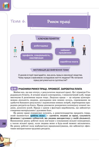 200
З уроків історії пригадайте, яка роль праці в еволюції людства.
Чому праця є важливою складовою життя людини? Як питання
праці регулюється в суспільстві?
роботодавці
наймані
працівники
професія, спеціальність,
кваліфікація
заробітна плата
Ключові поняття
Мотивація до вивчення теми
§ 44 	Учасники ринку праці. Професії. Заробітна плата
Майже все, що нас оточує, є результатом людської праці. Це і піраміди Ста­
родавнього Єгипту, й останні моделі електроніки, і свіжоспечений хліб, твори
мистецтва й досягнення науки тощо. Людська праця — це свідома цілеспря­
мована діяльність людини, докладання нею певних зусиль, спрямованих на
здобуття бажаного результату і задоволення певних потреб, перетворення при­
родних ресурсів на блага. Праця допомагає розкритися потенціалу кожної лю­
дини, досягати цілей. Праця є одним з факторів виробництва, що забезпечує
створення матеріальних і духовних благ.
На рикну праці підприємці купують, а домогосподарства продають товар,
який називається «робоча сила»  — здатність людини до праці, сукупність
фізичних і духовних здібностей, що людина використовує у своїй діяльності.
Виникнення ринку робочої сили пов’язане з існуванням вільної конкуренції,
а також вільної праці, коли людина може в будь-який момент звільнитися.
На ринку робочої сили відбувається працевлаштування, він забезпечує ефек­
тивне використання трудових ресурсів.
Ринок праціТема 6.
 