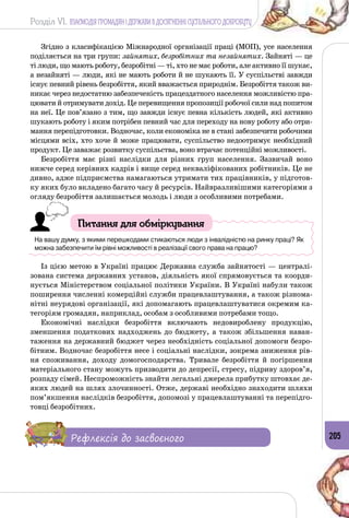 Розділ VI. ВЗАЄМОДІЯ ГРОМАДЯН І ДЕРЖАВИ В ДОСЯГНЕННІ СУСПІЛЬНОГО ДОБРОБУТУ
205
Згідно з класифікацією Міжнародної організації праці (МОП), усе населення
поділяється на три групи: зайнятих, безробітних та незайнятих. Зайняті — це
ті люди, що мають роботу, безробітні — ті, хто не має роботи, але активно її шукає,
а незайняті — люди, які не мають роботи й не шукають її. У суспільстві завжди
існує певний рівень безробіття, який вважається природнім. Безробіття також ви­
никає через недостатню забезпеченість праце­здатного населення можливістю пра­
цювати й отримувати дохід. Це перевищення пропозиції робочої сили над попитом
на неї. Це пов’язано з тим, що завжди існує певна кількість людей, які активно
шукають роботу і яким потрібен певний час для переходу на нову роботу або отри­
мання перепідготовки. Водночас, коли економіка не в стані забезпечити робочими
місцями всіх, хто хоче й може працювати, суспільство недоотримує необхідний
продукт. Це заважає розвитку суспільства, воно втрачає потенційні можливості.
Безробіття має різні наслідки для різних груп населення. Зазвичай воно
нижче серед керівних кадрів і вище серед некваліфікованих робітників. Це не
дивно, адже підприємства намагаються утримати тих працівників, у підготов­
ку яких було вкладено багато часу й ресурсів. Найвразливішими категоріями з
огляду безробіття залишається молодь і люди з особливими потребами.
Питання для обміркування
На вашу думку, з якими перешкодами стикаються люди з інвалідністю на ринку праці? Як
можна забезпечити їм рівні можливості в реалізації свого права на працю?
Із цією метою в Україні працює Державна служба зайнятості — централі­
зована система державних установ, діяльність якої спрямовується та коорди­
нується Міністерством соціальної політики України. В Україні набули також
поширення численні комерційні служби працевлаштування, а також різнома­
нітні неурядові організації, які допомагають працевлаштуватися окремим ка­
тегоріям громадян, наприклад, особам з особливими потребами тощо.
Економічні наслідки безробіття включають недовироблену продукцію,
зменшення податкових надходжень до бюджету, а також збільшення наван­
таження на державний бюджет через необхідність соціальної допомоги безро­
бітним. Водночас безробіття несе і соціальні наслідки, зокрема зниження рів­
ня споживання, доходу домогосподарства. Тривале безробіття й погіршення
матеріального стану можуть призводити до депресії, стресу, підриву здоров’я,
розпаду сімей. Неспроможність знайти легальні джерела прибутку штовхає де­
яких людей на шлях злочинності. Отже, державі необхідно знаходити шляхи
пом’якшення наслідків безробіття, допомозі у працевлаштуванні та перепідго­
товці безробітних.
Рефлексія до засвоєного
 