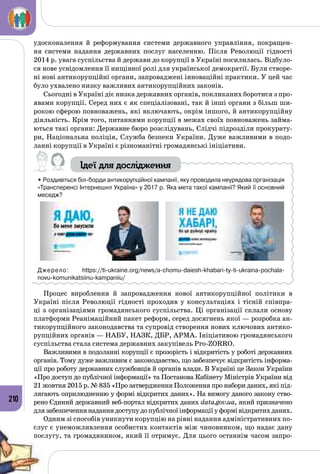 210
удосконалення й реформування системи державного управління, покращен­
ня системи надання державних послуг населенню. Після Революції гідності
2014 р. увага суспільства й держави до корупції в Україні посилилась. Відбуло­
ся нове усвідомлення її нищівної ролі для української демократії. Були створе­
ні нові антикорупційні органи, запроваджені інноваційні практики. У цей час
було ухвалено низку важливих антикорупційних законів.
Сьогодні в Україні діє низка державних органів, покликаних боротися з про­
явами корупції. Серед них є як спеціалізовані, так й інші органи з більш ши­
рокою сферою повноважень, які включають, окрім іншого, й антикорупційну
діяльність. Крім того, питаннями корупції в межах своїх повноважень займа­
ються такі органи: Державне бюро розслідувань, Слідчі підрозділи прокурату­
ри, Національна поліція, Служба безпеки України. Дуже важливими в подо­
ланні корупції в Україні є різноманітні громадянські ініціативи.
Ідеї для дослідження
• Роздивіться біл-борди антикорупційної кампанії, яку проводила неурядова організація
«Трансперенсі Інтернешнл Україна» у 2017 р. Яка мета такої кампанії? Який її основний
меседж?
Джерело: https://ti-ukraine.org/news/a-chomu-daiesh-khabari-ty-ti-ukraina-pochala-
novu-komunikatsiinu-kampaniiu/
Процес вироблення й запровадження нової антикорупційної політики в
Україні після Революції гідності проходив у консультаціях і тісній співпра­
ці з організаціями громадянського суспільства. Ці організації склали основу
платформи Реанімаційний пакет реформ, серед досягнень якої — розробка ан­
тикорупційного законодавства та супровід створення нових ключових антико­
рупційних органів — НАБУ, НАЗК, ДБР, АРМА. Ініціативою громадянського
суспільства стала система державних закупівель Pro-Zorro.
Важливими в подоланні корупції є прозорість і відкритість у роботі державних
органів. Тому дуже важливим є законодавство, що забезпечує відкритість інформа­
ції про роботу державних службовців й органів влади. В Україні це Закон України
«Про доступ до публічної інформації» та Постанова Кабінету Міністрів України від
21 жовтня 2015 р. № 835 «Про затвердження Положення про набори даних, які під­
лягають оприлюдненню у формі відкритих даних». На вимогу даного закону ство­
рено Єдиний державний веб-портал відкритих даних data.gov.ua, який призначено
длязабезпеченнянаданнядоступудопублічноїінформаціїуформівідкритихданих.
Одним зі способів уникнути корупцію на рівні надання адміністративних по­
слуг є унеможливлення особистих контактів між чиновником, що надає дану
послугу, та громадянином, який її отримує. Для цього останнім часом запро­
 