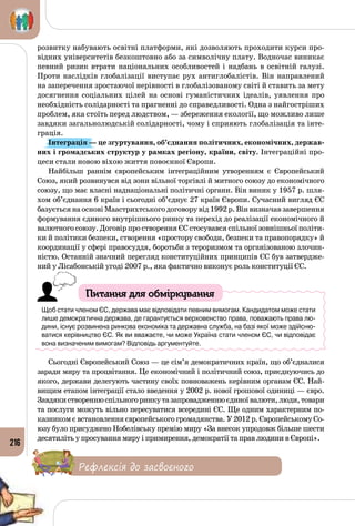 216
розвитку набувають освітні платформи, які дозволяють проходити курси про­
відних університетів безкоштовно або за символічну плату. Водночас виникає
певний ризик втрати національних особливостей і надбань в освітній галузі.
Проти наслідків глобалізації виступає рух антиглобалістів. Він направлений
на заперечення зростаючої нерівності в глобалізованому світі й ставить за мету
досягнення соціальних цілей на основі гуманістичних ідеалів, уявлення про
необхідність солідарності та прагненні до справедливості. Одна з найгостріших
проблем, яка стоїть перед людством, — збереження екології, що можливо лише
завдяки загальнолюдській солідарності, чому і сприяють глобалізація та інте­
грація.
Інтеграція — це згуртування, об’єднання політичних, економічних, держав-
них і громадських структур у рамках регіону, країни, світу. Інтеграційні про­
цеси стали новою віхою життя повоєнної Європи.
Найбільш раннім європейським інтеграційним утворенням є Європейський
Союз, який розвинувся від зони вільної торгівлі й митного союзу до економічного
союзу, що має власні наднаціональні політичні органи. Він виник у 1957 р. шля­
хом об’єднання 6 країн і сьогодні об’єднує 27 країн Європи. Сучасний вигляд ЄС
базуєтьсянаосновіМаастрихтськогодоговорувід1992 р.Вінвизначавзавершення
формування єдиного внутрішнього ринку та перехід до реалізації економічного й
валютного союзу. Договір про створення ЄС стосувався спільної зовнішньої політи­
ки й політики безпеки, створення «простору свободи, безпеки та правопорядку» й
координації у сфері правосуддя, боротьби з тероризмом та організованою злочин­
ністю. Останній значний перегляд конституційних принципів ЄС був затвердже­
ний у Лісабонській угоді 2007 р., яка фактично виконує роль конституції ЄС.
Питання для обміркування
Щоб стати членом ЄС, держава має відповідати певним вимогам. Кандидатом може стати
лише демократична держава, де гарантується верховенство права, поважають права лю-
дини, існує розвинена ринкова економіка та державна служба, на базі якої може здійсню-
ватися керівництво ЄС. Як ви вважаєте, чи може Україна стати членом ЄС, чи відповідає
вона визначеним вимогам? Відповідь аргументуйте.
Сьогодні Європейський Союз — це сім’я демократичних країн, що об’єдналися
заради миру та процвітання. Це економічний і політичний союз, приєднуючись до
якого, держави делегують частину своїх повноважень керівним органам ЄС. Най­
вищим етапом інтеграції стало введення у 2002 р. нової грошової одиниці — євро.
Зав­дякиствореннюспільногоринкутазапровадженнюєдиноївалюти,люди,товари
та послуги можуть вільно пересуватися всередині ЄС. Ще одним характерним по­
казником є встановлення європейського громадянства. У 2012 р. Європейському Со­
юзу було присуджено Нобелівську премію миру «За внесок упродовж більше шести
десятиліть у просування миру і примирення, демократії та прав людини в Європі».
Рефлексія до засвоєного
 