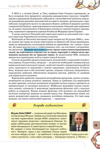 Розділ VII. УКРАЇНА, ЄВРОПА, СВІТ
219
У 2015 р. у столиці Латвії, м. Ризі, пройшов Саміт Східного партнерства, де
було узгоджено його пріоритети: зміцнення демократичних структур і співробіт­
ництва в державному будівництві; мобільність і міжособистісні контакти; подаль­
ше розширення ринкових можливостей на користь місцевих, регіональних і євро­
пейських підприємств малого та середнього бізнесу; всебічна й відкрита політика
з енергетичної безпеки, транспортування та постачання. Ризький саміт відбувався
на тлі нового геополітичного й безпекового контексту в регіоні Східного партнер­
ства, позначеного триваючою агресією Російської Федерації проти України.
У цьому контексті Ризький саміт варто розглядати як важливий етап у про­
цесі перегляду Європейської політики сусідства.
Відповідно до Загальної декларації прав людини від 10 грудня 1948 р., кож­
на людина має право на вільне пересування та обрання собі місця проживання,
право на громадянство, на володіння майном як одноособово, так і разом з інши­
ми. Це право реалізується у глобалізованому світі, що пов’язано з міграційни­
ми процесами. Міграція населення означає процес переселення (переміщення)
людей, що перетинають кордони тих чи інших територій зі зміною місця про-
живання назавжди або на тривалий термін. За визначенням ООН, міграцією
вважається переміщення осіб на термін понад 6 місяців.
Сучасні міграційні процеси визначають економічний і соціальний стан бага­
тьох держав. З одного боку, міграція — це життєво необхідний і неминучий для
нормальної життєдіяльності процес, який пов’язаний з перерозподілом робочої
сили, адаптацією та навчанням у новому середовищі, відпочинком. З іншого
боку, міграція несе в собі негативні прояви, зокрема: соціальну напруженість,
породження проблеми забезпечення мігрантів житлом, роботою та засобами
для нормального існування.
Вирішувати проблеми, народжені міграційними процесами, досить складно,
незважаючи на рівень розвитку держави. Однак ці проблеми слід вирішувати
на рівні держави, оскільки некеровані міграційні потоки можуть призвести до
криміналізації та злочинної діяльності. Найбільші міграційні потоки станов­
лять сезонні, епізодичні й маятникові переміщення фізичних осіб у пошуках
роботи за кордоном. Форми міграції фізичних осіб залежать від міграційної
політики конкретної держави на певний період часу. Переміщення людей, які
мають незворотний характер, називають постійною міграцією. Усі інші види
міграції, які мають тимчасовий характер, — зворотною.
Яскрава особистість
Вільям Лейсі Свінг — генеральний директор Міжнарод-
ної Організації Міграції. Займається питаннями зміцнення
системи надзвичайних заходів МОМ, управління гумані-
тарної підтримки мігрантам і переміщення біженців. Ке-
рував найбільшими дипломатичними місіями та програ-
мами міжнародного й гуманітарного співробітництва.
Ми живемо в епоху безпрецедентної людської мобіль-
ності. Ймовірно, зараз в русі перебуває більше людей,
ніж коли-небудь в історії — це приблизно 1 млрд мігрантів із 7 млрд усього сві-
тового населення, з яких чверть мільярда — міжнародні мігранти, а 750 млн — 	
 
