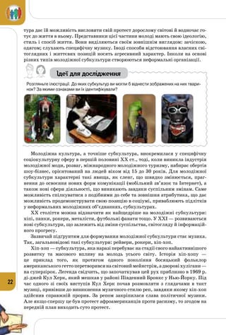 22
тура дає їй можливість висловити свій протест дорослому світові й водночас го­
тує до життя в ньому. Представники цієї частини молоді мають свою ідеологію,
стиль і спосіб життя. Вони виділяються своїм зовнішнім виглядом: зачіскою,
одягом; слухають специфічну музику. Іноді способи відстоювання власних сві­
тоглядних і життєвих позицій носять агресивний характер. Інколи на основі
різних типів молодіжної субкультури створюються неформальні організації.
Ідеї для дослідження
Розгляньте ілюстрації. До яких субкультур ви могли б віднести зображених на них твари-
нок? За якими ознаками ви їх ідентифікували?
Молодіжна культура, а точніше субкультура, виокремилася у специфічну
соціокультурну сферу в першій половині ХХ ст., тоді, коли виникла індустрія
молодіжної моди, розваг, міжнародного молодіжного туризму, набирає обертів
шоу-бізнес, орієнтований на людей віком від 15 до 30 років. Для молодіжної
субкультури характерні такі явища, як сленг, що швидко змінюється, праг­
нення до освоєння нових форм комунікації (мобільний зв’язок та Інтернет), а
також нові сфери діяльності, що виникають завдяки суспільним змінам. Саме
можливість спілкуватися з подібними до себе та зовнішня атрибутика, що дає
можливість продемонструвати свою позицію в соціумі, приваблюють підлітків
у неформальних молодіжних об’єднаннях, субкультурах.
ХХ століття можна відзначити як найщедріше на молодіжні субкультури:
хіпі, панки, рокери, металісти, футбольні фанати тощо. У ХХІ — розвиваються
нові субкультури, що залежить від зміни суспільства, світогляду й інформацій­
ного прогресу.
Зазвичай підґрунтям для формування молодіжної субкультури стає музика.
Так, загальновідомі такі субкультури: рейвери, рокери, хіп-хоп.
Хіп-хоп — субкультура, яка наразі перебуває на стадії свого найактивнішого
розвитку та масового впливу на молодь усього світу. Історія хіп-хопу  —
це приклад того, як протягом одного покоління босяцький фоль­клор
американськогогеттоперетворивсянасвітовиймейнстрім,адворовіхулігани —
на суперзірок. Легенда свідчить, що започаткував цей рух приблизно в 1969 р.
ді-джей Кул Херк, який мешкав у районі Південний Бронкс у Нью-Йорку. Під
час одного зі своїх виступів Кул Херк почав розмовляти з глядачами в такт
музиці, привівши до виникнення музичного стилю реп, завдяки якому хіп-хоп
здійснив справжній прорив. За репом закріпилася слава політичної музики.
Але якщо спершу це був протест афроамериканців проти расизму, то згодом на
передній план виходить суто протест.
 