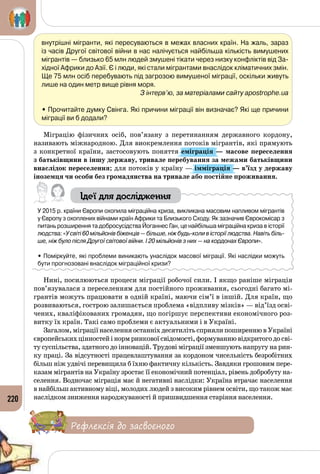 220
внутрішні мігранти, які пересуваються в межах власних країн. На жаль, зараз
із часів Другої світової війни в нас налічується найбільша кількість вимушених
мігрантів — близько 65 млн людей змушені тікати через низку конфліктів від За-
хідної Африки до Азії. Є і люди, які стали мігрантами внаслідок кліматичних змін.
Ще 75 млн осіб перебувають під загрозою вимушеної міграції, оскільки живуть
лише на один метр вище рівня моря.
З інтерв’ю, за матеріалами сайту apostrophe.ua
• Прочитайте думку Свінга. Які причини міграції він визначає? Які ще причини
міграції ви б додали?
Міграцію фізичних осіб, пов’язану з перетинанням державного кордону,
називають міжнародною. Для виокремлення потоків мігрантів, які прямують
з конкретної країни, застосовують поняття еміграція — масове переселення
з батьківщини в іншу державу, тривале перебування за межами батьківщини
внаслідок переселення; для потоків у країну — імміграція — в’їзд у державу
іноземця чи особи без громадянства на тривале або постійне проживання.
Ідеї для дослідження
У 2015 р. країни Європи охопила міграційна криза, викликана масовим напливом мігрантів
у Європу з охоплених війнами країн Африки та Близького Сходу. Як зазначив Єврокомісар з
питань розширення та добросусідства Йоганнес Ган, це найбільша міграційна криза в історії
людства: «У світі 60 мільйонів біженців — більше, ніж будь-коли в історії людства. Навіть біль-
ше, ніж було після Другої світової війни. І 20 мільйонів з них — на кордонах Європи».
• Поміркуйте, які проблеми виникають унаслідок масової міграції. Які наслідки можуть
бути прогнозовані внаслідок міграційної кризи?
Нині, посилюються процеси міграції робочої сили. І якщо раніше міграція
пов’язувалася з переселенням для постійного проживання, сьогодні багато мі­
грантів можуть працювати в одній країні, маючи сім’ї в іншій. Для країн, що
розвиваються, гострою залишається проблема «відпливу мізків» — від’їзд осві­
чених, кваліфікованих громадян, що погіршує перспективи економічного роз­
витку їх країн. Такі само проблеми є актуальними і в Україні.
Загалом, міграції населення останніх десятиліть сприяли поширенню в Україні
європейськихцінностейінормринковоїсвідомості,формуваннювідкритогодосві­
ту суспільства, здатного до інновацій. Трудові міграції зменшують напругу на рин­
ку праці. За відсутності працевлаштування за кордоном чисельність безробітних
більш ніж удвічі перевищила б їхню фактичну кількість. Завдяки грошовим пере­
казам мігрантів на Україну зростає її економічний потенціал, рівень добробуту на­
селення. Водночас міграція має й негативні наслідки: Україна втрачає населення
в найбільш активному віці, молодих людей з високим рівнем освіти, що також має
наслідком зниження народжуваності й пришвидшення старіння населення.
Рефлексія до засвоєного
 