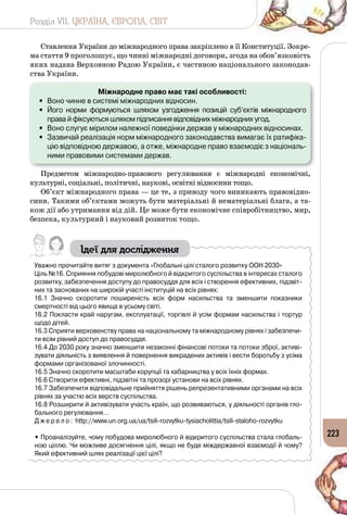 Розділ VII. УКРАЇНА, ЄВРОПА, СВІТ
223
Ставлення України до міжнародного права закріплено в її Конституції. Зокре­
ма стаття 9 проголошує, що чинні міжнародні договори, згода на обов’язковість
яких надана Верховною Радою України, є частиною національного законодав­
ства України.
Міжнародне право має такі особливості:
•	 Воно чинне в системі міжнародних відносин.
•	 Його норми формуються шляхом узгодження позицій суб’єктів міжнародного
права й фіксуються шляхом підписання відповідних міжнародних угод.
•	 Воно слугує мірилом належної поведінки держав у міжнародних відносинах.
•	 Зазвичай реалізація норм міжнародного законодавства вимагає їх ратифіка-
цію відповідною державою, а отже, міжнародне право взаємодіє з національ-
ними правовими системами держав.
Предметом міжнародно-правового регулювання є міжнародні економічні,
культурні, соціальні, політичні, наукові, освітні відносини тощо.
Об’єкт міжнародного права — це те, з приводу чого виникають правовідно­
сини. Такими об’єктами можуть бути матеріальні й нематеріальні блага, а та­
кож дії або утримання від дій. Це може бути економічне співробітництво, мир,
безпека, культурний і науковий розвиток тощо.
Ідеї для дослідження
Уважно прочитайте витяг з документа «Глобальні цілі сталого розвитку ООН 2030»
Ціль №16. Сприяння побудові миролюбного й відкритого суспільства в інтересах сталого
розвитку, забезпечення доступу до правосуддя для всіх і створення ефективних, підзвіт-
них та заснованих на широкій участі інституцій на всіх рівнях:
16.1 Значно скоротити поширеність всіх форм насильства та зменшити показники
смертності від цього явища в усьому світі.
16.2 Покласти край наругам, експлуатації, торгівлі й усім формам насильства і тортур
щодо дітей.
16.3 Сприяти верховенству права на національному та міжнародному рівнях і забезпечи-
ти всім рівний доступ до правосуддя.
16.4 До 2030 року значно зменшити незаконні фінансові потоки та потоки зброї, активі-
зувати діяльність з виявлення й повернення викрадених активів і вести боротьбу з усіма
формами організованої злочинності.
16.5 Значно скоротити масштаби корупції та хабарництва у всіх їхніх формах.
16.6 Створити ефективні, підзвітні та прозорі установи на всіх рівнях.
16.7 Забезпечити відповідальне прийняття рішень репрезентативними органами на всіх
рівнях за участю всіх верств суспільства.
16.8 Розширити й активізувати участь країн, що розвиваються, у діяльності органів гло-
бального регулювання…
Д ж е р е л о : http://www.un.org.ua/ua/tsili-rozvytku-tysiacholittia/tsili-staloho-rozvytku
• Проаналізуйте, чому побудова миролюбного й відкритого суспільства стала глобаль-
ною ціллю. Чи можливе досягнення цілі, якщо не буде міждержавної взаємодії й чому?
Який ефективний шлях реалізації цієї цілі?
 