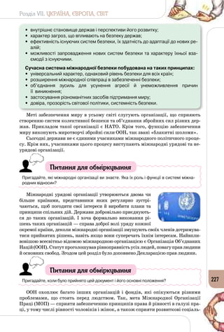 Розділ VII. УКРАЇНА, ЄВРОПА, СВІТ
227
•	 внутрішнє становище держав і перспективи його розвитку;
•	 характер загроз, що впливають на безпеку держав;
•	 ефективність існуючих систем безпеки, їх здатність до адаптації до нових ре-
алій;
•	 можливості запровадження нових систем безпеки та характеру їхньої вза-
ємодії з існуючими.
Сучасна система міжнародної безпеки побудована на таких принципах:
•	 універсальний характер, однаковий рівень безпеки для всіх країн;
•	 розширення міжнародної співпраці в забезпеченні безпеки;
•	 об’єднання зусиль для усунення агресії й унеможливлення причин 	
її  виникнення;
•	 застосування різноманітних засобів підтримання миру;
•	 довіра, прозорість світової політики, системність безпеки.
Меті забезпечення миру в усьому світі слугують організації, що сприяють
створенню систем колективної безпеки та об’єднання збройних сил різних дер­
жав. Прикладом такої організації є НАТО. Крім того, функцію забезпечення
миру виконують миротворчі збройні сили ООН, так звані «блакитні шоломи».
Сьогодні держави не є єдиними учасниками міжнародного політичного проце­
су. Крім них, учасниками цього процесу виступають міжнародні урядові та не­
урядові організації.
Питання для обміркування
Пригадайте, які міжнародні організації ви знаєте. Яка їх роль і функції в системі міжна-
родних відносин?
Міжнародні урядові організації утворюються двома чи
більше країнами, представники яких регулярно зустрі­
чаються, щоб погодити свої інтереси й виробити плани та
принципи спільних дій. Держави добровільно приєднують­
ся до таких організацій. І хоча формально виконання рі­
шень таких організацій — справа доброї волі уряду кожної
окремої країни, деколи міжнародні організації змушують своїх членів дотримува­
тися прийнятих рішень, навіть якщо вони суперечать їхнім інтересам. Найвпли­
вовішою всесвітньо відомою міжнародною організацією є Організація Об’єднаних
Націй(ООН).Статутпроголошуваврівноправністьусіхлюдей,повагуправлюдини
й основних свобод. Згодом цей розділ було доповнено Декларацією прав людини.
Питання для обміркування
Пригадайте, коли було прийнято цей документ і його основні положення?
ООН охоплює багато інших організацій і фондів, які опікуються різними
проблемами, що стоять перед людством. Так, мета Міжнародної Організації
Праці (МОП) — сприяти забезпеченню принципів права й рівності в галузі пра­
ці, у тому числі рівності чоловіків і жінок, а також сприяти розвиткові соціаль­
 