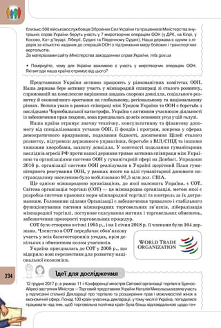 234
близько 500 військовослужбовців Збройних Сил України та працівників Міністерства вну-
трішніх справ України беруть участь у 7 миротворчих операціях ООН (у ДРК, на Кіпрі, у
Косово, Кот-д’Івуарі, Ліберії, Судані та Південному Судані). Наша держава є одним з лі-
дерів за кількістю наданих до операцій ООН з підтримання миру бойових і транспортних
вертольотів.
За матеріалами сайту Міністерства закордонних справ України, mfa.gov.ua
• Поміркуйте, чому для України важливою є участь у миротворчих операціях ООН. 	
Які вигоди наша країна отримує від цього?
Представники України активно працюють у різноманітних комітетах ООН.
Наша держава бере активну участь у міжнародній співпраці зі сталого розвитку,
спрямованій на комплексне вирішення завдань охорони довкілля, соціального роз­
витку й економічного зростання на глобальному, регіональному та національному
рівнях. Велика увага в рамках співпраці між Урядом України та ООН є боротьба з
наслідками Чорнобильської катастрофи. Україна є активним учасником діяльності
із забезпечення прав людини, вона приєдналась до всіх основних угод у цій галузі.
Наша країна отримує значну технічну, консультативну та фінансову допо­
могу від спеціалізованих установ ООН, її фондів і програм, зокрема у сферах
демократичного врядування, подолання бідності, досягнення Цілей сталого
розвитку, підтримки державного управління, боротьби з ВІЛ/СНІД та іншими
тяжкими хворобами, захисту довкілля. У контексті подолання гуманітарних
наслідків агресії РФ проти нашої держави триває активна співпраця між Украї­
ною та організаціями системи ООН у гуманітарній сфері на Донбасі. Упродовж
2016 р. організації системи ООН реалізували в Україні щорічний План гума­
нітарного реагування ООН, у рамках якого на цілі гуманітарної допомоги по­
страждалому населенню було мобілізовано 97,5 млн дол. США.
Ще однією міжнародною організацією, до якої належить Україна, є СОТ.
Світова організація торгівлі (СОТ) — це міжнародна організація, метою якої є
розробка системи правових норм міжнародної торгівлі та контроль за їх дотри­
манням. Головними цілями Організації є забезпечення тривалого і стабільного
функціонування системи міжнародних торговельних зв’язків, лібералізація
міжнародної торгівлі, поступове скасування митних і торговельних обмежень,
забезпечення прозорості торговельних процедур.
СОТ було створено в січні 1995 р., і на 1 січня 2018 р. її членами були 164 дер­
жави. Членство в СОТ передбачає обов’язкову
участь у всіх багатосторонніх угодах, крім де­
кількох з обмеженим колом учасників.
Україна приєдналась до СОТ у 2008 р., що
відкрило нові перспективи для розвитку наці­
ональної економіки.
Ідеї для дослідження
12 грудня 2017 р. в рамках 11-ї Конференції міністрів Світової організації торгівлі в Буенос-
АйресізаступникМіністра —ТорговийпредставникУкраїниНаталіяМикольськавзялаучасть
у підписанні спільної Декларації про торгівлю та розширення прав і можливостей жінок в
економічній сфері. Понад 100 країн-учасниць декларації, у тому числі й Україна, погодилися
працювати над тим, щоб торговельна політика країн була більш відповідальною щодо ген-
 