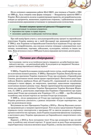 Розділ VII. УКРАЇНА, ЄВРОПА, СВІТ
237
Після успішного завершення роботи Місії ОБСЄ, яка існувала в Україні з 1994
по 1999 рр., була створена нова форма співпраці — Координатор проектів ОБСЄ в
Україні. Його діяльність полягає в адмініструванні проектів, які розробляються від­
повідно до пріоритетів, визначених українською стороною, і здійснюються спільно
із зацікавленими державними установами та громадянським суспільством.
Основні напрями проектної діяльності Координатора:
•	 демократизація та належне управління;
•	 верховенство права та права людини;
•	 економіко-довкільна та військово-політична сфера.
Про свій намір брати участь у загальноєвропейському процесі та європейських
структурах Україна заявила ще у своїй Декларації про дер­жавний суверенітет.
У 1994 р. між Україною та Європейським Союзом було підписано Угоду про парт­
нерство та співробітництво, яка поклала початок співпраці з різноманітних полі­
тичних, економічних, торгових, військових, культурних, освітніх та інших пи­
тань. Вона вступила в силу в 1998 році й діяла впродовж наступних десяти років.
Питання для обміркування
Часто в розмові, газетах чи на телебаченні звучить твердження, що вибір Україною євро-
пейського вектору — це цивілізаційний вибір. Як ви розумієте це твердження? Яка ваша
думка з приводу європейського вибору України?
У 2002 р. Україні було надано спеціальний статус сусіда, який передбачав пев­
не полегшення візового режиму. У 2003 р. Президент України Леонід Кучма про­
голосив про прагнення України підписати Угоду про асоціацію з Європейським
Союзом, розпочавши таким чином процес євроінтеграції. Наступного року Євро­
пейська Комісія прийняла План дій Україна-ЄС, спрямований на поглиблення
співпраці в таких сферах, як енергетика, транспорт, навколишнє середовище,
полегшення візового режиму тощо. Процес євроінтеграції був визначений пріори­
тетом для зовнішньої політики України Президентом України Віктором Ющен­
ком, й у 2007 р. розпо­чались переговори між Україною і Єврокомісією про підпи­
сання нової Угоди про асоціацію між Україною і ЄС, а у 2008 — про Поглиблену
та всебічну зону вільної торгівлі як частини Угоди про асоціацію.
У 2009 р., після завершення дії Угоди про партнерство та співробіт­ництво,
Україна розпочала діяльність у рамках ініціативи «Східне партнерство», про
яку ми розповідали вище.
Вступивши на пост Президента України у 2010 р., Віктор Янукович спочат­
ку продовжив рух у напрямі євроінтеграції. Того ж року представники України
отримали статус спостерігачів у програмах ЄС та змогли входити до керівних
органів комітетів тих програм, яким Україна надаватиме фінансову підтримку,
а наступного року Україна приєдналася до Європейського енергетичного спів­
товариства.
Нарешті, у 2012 р. було погоджено текст Угод про асоціацію й про поглиб­
лену та всебічну зону вільної торгівлі. У грудні цього ж року Рада закордонних
справ Євросоюзу схвалила висновок щодо України, у якому висловив готовність
 