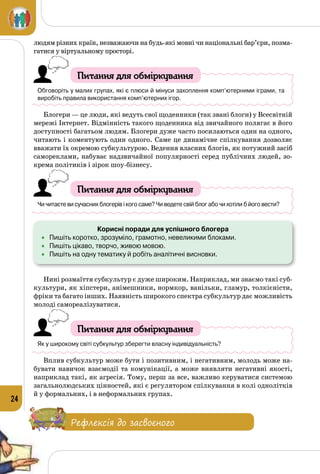 24
людям різних країн, незважаючи на будь-які мовні чи національні бар’єри, позма­
гатися у віртуальному просторі.
Питання для обміркування
Обговоріть у малих групах, які є плюси й мінуси захоплення комп’ютерними іграми, та
виробіть правила використання комп’ютерних ігор.
Блогери — це люди, які ведуть свої щоденники (так звані блоги) у Всесвітній
мережі Інтернет. Відмінність такого щоденника від звичайного полягає в його
доступності багатьом людям. Блогери дуже часто посилаються один на одного,
читають і коментують один одного. Саме це динамічне спілкування дозволяє
вважати їх окремою субкультурою. Ведення власних блогів, як потужний засіб
самореклами, набуває надзвичайної популярності серед публічних людей, зо­
крема політиків і зірок шоу-бізнесу.
Питання для обміркування
Чи читаєте ви сучасних блогерів і кого саме? Чи ведете свій блог або чи хотіли б його вести?
Корисні поради для успішного блогера
•	 Пишіть коротко, зрозуміло, грамотно, невеликими блоками.
•	 Пишіть цікаво, творчо, живою мовою.
•	 Пишіть на одну тематику й робіть аналітичні висновки.
Нині розмаїття субкультур є дуже широким. Наприклад, ми знаємо такі суб­
культури, як хіпстери, анімешники, нормкор, ванільки, гламур, толкієністи,
фріки та багато інших. Наявність широкого спектра субкультур дає можливість
молоді самореалізуватися.
Питання для обміркування
Як у широкому світі субкультур зберегти власну індивідуальність?
Вплив субкультур може бути і позитивним, і негативним, молодь може на­
бувати навичок взаємодії та комунікації, а може виявляти негативні якості,
наприклад такі, як агресія. Тому, перш за все, важливо керуватися системою
загальнолюдських цінностей, які є регулятором спілкування в колі однолітків
й у формальних, і в неформальних групах.
Рефлексія до засвоєного
 