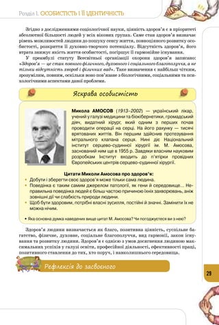 Розділ I. Особистість і її ідентичність
29
Згідно з дослідженнями соціологічної науки, цінність здоров’я є в пріоритеті
абсолютної більшості людей у всіх вікових групах. Саме стан здоров’я визначає
рівень можливостей людини до пошуку сенсу життя, повноцінного розвитку осо­
бистості, розкриття її духовно-творчого потенціалу. Відсутність здоров’я, його
втрата знижує якість життя особистості, погіршує її гармонійне існування.
У преамбулі статуту Всесвітньої організації охорони здоров’я записано:
«Здоров’я — це стан повного фізичного, духовного і соціального благо­получчя, а не
тільки відсутність хвороб і фізичних вад». Таке визначення є найбільш чітким,
зрозумілим, повним, оскільки воно пов’язане з біологічними, соціальними та пси­
хологічними аспектами даної проблеми.
Яскрава особистість
Микола Амосов (1913–2002)  — український лікар,
учений у галузі медицини та біокібернетики, громадський
діяч, видатний хірург, який одним з перших почав
проводити операції на серці. На  його рахунку — тисячі
врятованих життів. Він першим здійснив протезування
мітрального клапана серця. Нині діє Національний
інститут серцево-судинної хірургії ім. М. Амосова,
заснований ним ще в 1955 р. Завдяки власним науковим
розробкам Інститут входить до п’ятірки провідних
Європейських центрів серцево-судинної хірургії.
Цитати Миколи Амосова про здоров’я:
•	 Добути і зберегти своє здоров’я може тільки сама людина. 
•	 Поведінка є таким самим джерелом патології, як гени й середовище… Не-
правильна поведінка людей є більш частою причиною їхніх захворювань, аніж
зовнішні дії чи слабкість природи людини.
•	 Щоб бути здоровим, потрібні власні зусилля, постійні й значні. Замінити їх не
можна нічим.
• Яка основна думка наведених вище цитат М. Амосова? Чи погоджуєтеся ви з нею?
Здоров’я людини визначається як благо, позитивна цінність, суспільне ба­
гатство, фізичне, духовне, соціальне благополуччя, вид гармонії, закон існу­
вання та розвитку людини. Здоров’я є однією з умов досягнення людиною мак­
симальних успіхів у галузі освіти, професійної діяльності, ефективності праці,
позитивного ставлення до тих, хто поруч, і навколишнього середовища.
Рефлексія до засвоєного
 