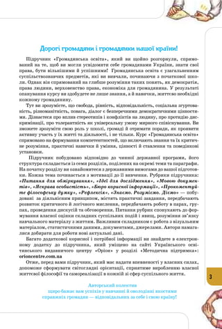 3
Дорогі громадяни і громадянки нашої країни!
Підручник «Громадянська освіта», який ви щойно розгорнули, спрямо­
ваний на те, щоб ви могли усвідомити себе громадянами України, знати свої
права, бути вільнішими й успішними! Громадянська освіта є узагальненням
суспільствознавчих предметів, які ви вивчали, починаючи з початкової шко­
ли. Однак він спрямований на глибше розуміння таких понять, як демократія,
права людини, верховенство права, економіка для громадянина. У результаті
опанування курсу ви здобудете не лише знання, а й навички, життєво необхідні
кожному громадянину.
Тут ви зрозумієте, що свобода, рівність, відповідальність, соціальна згуртова­
ність, різноманітність, повага, діалог є безперечними демократичними цінностя­
ми. Дізнаєтеся про вплив стереотипів і конфліктів на людину, про протидію дис­
кримінації, про толерантність як універсальну умову мирного співіснування. Ви
зможете зрозуміти свою роль у школі, громаді й отримати поради, як проявити
активну участь у їх житті та діяльності, і не тільки. Курс «Громадянська освіта»
спрямовано на формування компетентностей, що включають знання та їх критич­
не розуміння, практичні навички й уміння, цінності й ставлення та поведінкові
установки.
Підручник побудовано відповідно до чинної державної програми, його
структура складається із семи розділів, поділених на окремі теми та параграфи.
На початку розділу ви ознайомитеся з державними вимогами до вашої підготов­
ки. Кожна тема починається з мотивації до її вивчення. Рубрики підручника:
«Питання для обміркування», «Ідеї для дослідження», «Мовою докумен-
тів», «Яскрава особистість», «Бюро корисної інформації», «Прокоментуй-
те філософську думку», «Рефлексія», «Знаємо. Розуміємо. Діємо» — побу­
довані за діяльнісним принципом, містять практичні завдання, передбачають
розвиток критичного й логічного мислення, передбачають роботу в парах, гру­
пах, проведення дискусій та обговорення. Питання рубрик спонукають до фор­
мування власної оцінки складних суспільних подій і явищ, розуміння зв’язку
навчального матеріалу з життям. Важливим складником є робота з візуальним
матеріалом, статистичними даними, документами, джерелами. Автори намага­
лися добирати для роботи нові актуальні дані.
Багато додаткової корисної і потрібної інформації ви знайдете в електрон­
ному додатку до підручника, який уміщено на сайті Українського осві­
тянського видавничого центру «Оріон» у розділі «Методична підтримка»:
orioncentre.com.ua
Отже, перед вами підручник, який має надати впевненості у власних силах,
допоможе сформувати світоглядні орієнтації, сприятиме вироб­ленню власної
життєвої філософії та самореалізації в кожній зі сфер суспільного життя.
Авторський колектив
щиро бажає вам успіхів у навчанні й оволодінні якостями
справжніх громадян — відповідальних за себе і свою країну!
 