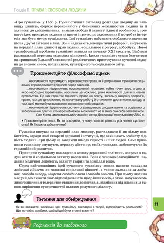 Розділ II. ПРАВА І СВОБОДИ ЛЮДИНИ
37
«Про гуманізм» у 1858 р. Гуманістичний світогляд розглядає людину як най­
вищу цінність, формує переконаність у безмежних можливостях людини та її
здатності до удосконалення, вимагає свободи й захисту гідності особистості, про­
пагує ідею про право людини на щастя і про те, що задоволення її потреб та інтер­
есів має бути метою суспільства. Ідеї гуманізму набувають особливого значення
після Другої світової війни. Вони надихають демократичні реформи, висувають
на передній план цінності прав людини, соціального прогресу, добробуту. Нової
трансформації проблема гуманізму зазнала на початку ХХІ століття. Відбувся
радикальний перегляд людських цінностей. Ідеали гуманізму стали базуватися
на принципах більш об’єктивного й реалістичного пристосування сучасної люди­
ни до економічного, політичного, культурного та соціального світу.
Прокоментуйте філософські думки
…неогуманісти підтримують верховенство права, як і дотримання принципів соці-
альної справедливості і рівності перед законом.
…неогуманісти підтримують прогресивний гуманізм, тобто точку зору, згідно з
якою необхідно гарантувати, наскільки це можливо, рівні можливості для всіх членів
суспільства. До цих гарантій відносять право на освіту, загальну охорону здоров’я,
право, там, де це можливо, на оплачувану роботу й отримання достатнього доходу, з
тим, щоб могли бути задоволені основні потреби людини.
…неогуманісти підтримують систему справедливого оподаткування та соціального
забезпечення для тих, хто через обмежені можливості не в змозі сам себе забезпечити.
Пол Куртц, американський гуманіст, автор Декларації неогуманізму 2010 р.
• Прокоментуйте текст. Як ви зрозуміли, у чому полягає рівність усіх членів суспіль-
ства? Як її можна забезпечити?
Гуманізм висуває на передній план людину, розглядаючи її як вільну осо­
бистість, заради якої створені державні інституції, що захищають особисту гід­
ність людини, при цьому не завдаючи шкоди гідності інших людей. Саме прин­
ципи гуманізму змушують державу дбати про своїх громадян, забезпечуючи їх
гармонійний розвиток.
Принципи гуманізму покладено в основу державної політики, зокрема в га­
лузі освіти й соціального захисту населення. Вона є основою благодійності, на­
дання медичної допомоги, захисту тварин та довкілля тощо.
Серед найголовніших ідей сучасного гуманізму можна назвати визнан­ня
людської гідності як головної соціальної цінності, а також визнання за люди-
ною свободи вибору, зокрема свободи слова і свободи совісті. При цьому людина
має усвідомлювати свою відповідальність щодо інших осіб, а отже, набуває особ-
ливого значення толерантне ставлення до поглядів, відмінних від власних, а та­
кож вирішення суперечностей шляхом розумного діалогу.
Питання для обміркування
Як ви вважаєте, наскільки ідеї гуманізму, закладені в теорії, відповідають реальності? 	
Що потрібно зробити, щоб ці ідеї були втілені в життя?
Рефлексія до засвоєного
 