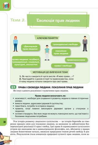 38
1. Як часто говорите й чуєте вислів «Я маю право…»?	
2. Пригадайте з уроків історії та правознавства, коли 	
й чому людина почала говорити про свої права.
«Декларація
прав людини»
покоління
прав людини
права і свободи
громадянські свободи
правозахисникиправа людини: особисті,
громадянські, соціальні,
культурні, екологічні
Ключові поняття
Мотивація до вивчення теми
§ 9 	права і свободи людини. Покоління прав людини
Не існує єдиного розуміння і тлумачення прав людини.
Права людини визначають як:
•	 можливості, необхідні для існування й розвитку людини в певних історичних
умовах;
•	 вимоги людини, адресовані державі й суспільству;
•	 певні блага, потреби та інтереси людини;
•	 правила, котрі повинні виконувати державні органи у стосунках з 	
людиною;
•	 основні стандарти, без яких люди не можуть повноцінно жити, що пов’язані з
базовими людськими потребами.
Уся історія розвитку людського суспільства — це історія боротьби за ство­
рення кращих умов для існування людини, за визнання та забезпечення без­
перешкодної реалізації її прав і свобод. Ідеї права й справедливого суспільного
устрою ми знаходимо ще в давньогрецьких філософів, які, вбачаючи у правах
людини божественне начало, вважали природним станом речей свободу й рів­
ність. Результатом стала концепція природної сутності прав людини, коли за­
Еволюція прав людиниТема 2.
 