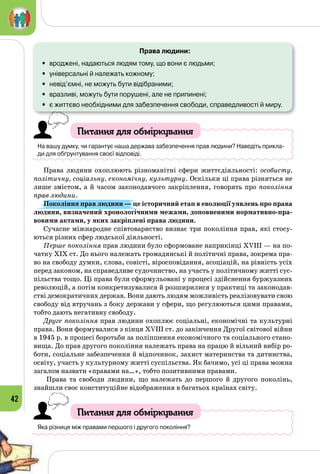 42
Права людини:
•	 вроджені, надаються людям тому, що вони є людьми;
•	 універсальні й належать кожному;
•	 невід’ємні, не можуть бути відібраними;
•	 вразливі, можуть бути порушені, але не припинені;
•	 є життєво необхідними для забезпечення свободи, справедливості й миру.
Питання для обміркування
На вашу думку, чи гарантує наша держава забезпечення прав людини? Наведіть прикла-
ди для обґрунтування своєї відповіді.
Права людини охоплюють різноманітні сфери життєдіяльності: особисту,
політичну, соціальну, економічну, культурну. Оскільки ці права різняться не
лише змістом, а й часом законодавчого закріплення, говорять про покоління
прав людини.
Покоління прав людини — це історичний етап в еволюції уявлень про права
людини, визначений хронологічними межами, доповненими нормативно-пра-
вовими актами, у яких закріплені права людини.
Сучасне міжнародне співтовариство визнає три покоління прав, які стосу­
ються різних сфер людської діяльності.
Перше покоління прав людини було сформоване наприкінці ХVIII — на по­
чатку ХІХ ст. До нього належать громадянські й політичні права, зокрема пра­
во на свободу думки, слова, совісті, віросповідання, асоціацій, на рівність усіх
перед законом, на справедливе судочинство, на участь у політичному житті сус­
пільства тощо. Ці права були сформульовані у процесі здійснення буржуазних
революцій, а потім конкретизувалися й розширилися у практиці та законодав­
стві демократичних держав. Вони дають людям можливість реалізовувати свою
свободу від втручань з боку держави у сфери, що регулюються цими правами,
тобто дають негативну свободу.
Друге покоління прав людини охоплює соціальні, економічні та культурні
права. Вони формувалися з кінця ХVIII ст. до закінчення Другої світової війни
в 1945 р. в процесі боротьби за поліпшення економічного та соціального стано­
вища. До прав другого покоління належать права на працю й вільний вибір ро­
боти, соціальне забезпечення й відпочинок, захист материнства та дитинства,
освіту, участь у культурному житті суспільства. Як бачимо, усі ці права можна
загалом назвати «правами на…», тобто позитивними правами.
Права та свободи людини, що належать до першого й другого поколінь,
знай­шли своє конституційне відображення в багатьох країнах світу.
Питання для обміркування
Яка різниця між правами першого і другого покоління?
 