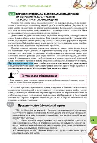 Розділ II. ПРАВА І СВОБОДИ ЛЮДИНИ
49
§ 11 	Верховенство права. відповідальність держави
за дотримання, гарантування
та захист прав і свобод людини
Сучасна демократична держава має на меті не підкорення людей, їх пригні­
чення, а насамперед — допомогу людині, розв’язання її проблем. Держава й лю­
дина мають співіснувати як рівноправні партнери. Держава зобов’язана діяти
так, щоб не порушувати межу особистого, індивідуального, людського. Цим
держава гарантує свободу самовизначення людини.
Демократична держава забезпечує вирішення конфліктів, конструктивний
діалог і мирне обговорення проблем. Вона сприяє гармонізації суспільних від­
носин, гарантуючи участь громадян у розподілі ресурсів та формуванні держав­
ної політики. Найповніше свою демократичну сутність держава може реалізу­
вати, якщо вона водночас є соціальною та правовою.
Сучасна правова держава покликана суворо регламентувати вплив влади
на суспільство через досконалу нормативно-правову базу, насамперед через
конституцію та закони. Це держава, де забезпечуються панування права, вер­
ховенство закону, рівність усіх перед законом і незалежним судом, де визна­
ються й гарантуються права і свободи людини, а в основу організації державної
влади покладено принцип поділу влади на законодавчу, виконавчу й судову.
Принцип верховенства права є найважливішим принципом існування право-
вих демократичних країн у сучасному світі й означає, що всі люди в державі є
рівними перед законом, ніхто не може бути вищим за закон.
Питання для обміркування
Як ви вважаєте, чи не суперечить явище депутатської недоторканості принципу верхо-
венства права? Відповідь аргументуйте.
Сьогодні принцип верховенства права згадується в багатьох міжнародних
документах і прописаний у конституціях усіх демократичних країн. Напри­
клад, у Швейцарії «діяльність держави ґрунтується на верховенстві права та
є обмеженою ним». Цей принцип знайшов своє відображення і в Конституції
незалежної України, зокрема в статті 8 йдеться, що в Україні визнається й діє
принцип верховенства права.
Прокоментуйте філософські думки
У 2011 р. Венеціанською комісією була підготовлена доповідь, присвячена
змісту поняття верховенства права. Комісія дійшла висновку, що найкращим
визначенням верховенства права є визначення, яке належить англійському
вченому Тому Бінгему:
Усі особи та владні інститути в рамках держави — публічні чи приватні —
повинні підкорятись публічно створеним законам, які набувають чинності на-
перед і на основі яких публічно здійснюється правосуддя, вони також повинні
мати змогу користуватися благами цих законів.
• Прокоментуйте вислів Т. Бінгема. Наведіть на підтвердження вашої думки
приклади з реального життя.
 