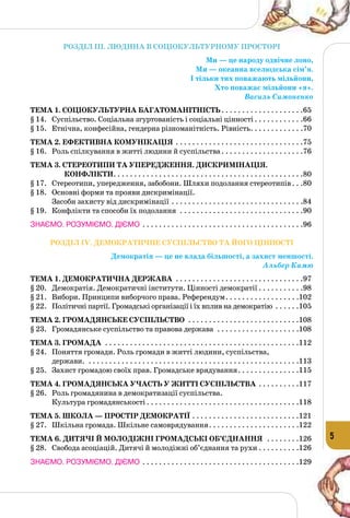 5
РОЗДІЛ III. ЛЮДИНА В СОЦІОКУЛЬТУРНОМУ ПРОСТОРІ
Ми — це народу одвічне лоно,
Ми — океанна вселюдська сім’я.
І тільки тих поважають мільйони,
Хто поважає мільйони «я».
Василь Симоненко
Тема 1. Соціокультурна багатоманітність. . . . . . . . . . . . . . . . . . . . 65
§ 14.	 Суспільство. Соціальна згуртованість і соціальні цінності. . . . . . . . . . . . .66
§ 15.	 Етнічна, конфесійна, гендерна різноманітність. Рівність. . . . . . . . . . . . . .70
Тема 2. Ефективна комунікація. . . . . . . . . . . . . . . . . . . . . . . . . . . . . . . 75
§ 16.	 Роль спілкування в житті людини й суспільства. . . . . . . . . . . . . . . . . . . . .76
Тема 3. Стереотипи та упередження. Дискримінація.
Конфлікти. . . . . . . . . . . . . . . . . . . . . . . . . . . . . . . . . . . . . . . . . . . . . . 80
§ 17.	 Стереотипи, упередження, забобони. Шляхи подолання стереотипів. . . .80
§ 18.	 Основні форми та прояви дискримінації.
Засоби захисту від дискримінації. . . . . . . . . . . . . . . . . . . . . . . . . . . . . . . . .84
§ 19.	 Конфлікти та способи їх подолання . . . . . . . . . . . . . . . . . . . . . . . . . . . . . . .90
ЗНАЄМО. РОЗУМІЄМО. ДІЄМО. . . . . . . . . . . . . . . . . . . . . . . . . . . . . . . . . . . . . . . .96
РОЗДІЛ IV. ДЕМОКРАТИЧНЕ СУСПІЛЬСТВО ТА ЙОГО ЦІННОСТІ
Демократія — це не влада більшості, а захист меншості.
Альбер Камю
Тема 1. Демократична держава . . . . . . . . . . . . . . . . . . . . . . . . . . . . . . . 97
§ 20.	 Демократія. Демократичні інститути. Цінності демократії. . . . . . . . . . . .98
§ 21.	 Вибори. Принципи виборчого права. Референдум. . . . . . . . . . . . . . . . . . .102
§ 22.	 Політичні партії. Громадські організації і їх вплив на демократію . . . . . . 105
Тема 2. Громадянське суспільство . . . . . . . . . . . . . . . . . . . . . . . . . . . 108
§ 23.	 Громадянське суспільство та правова держава . . . . . . . . . . . . . . . . . . . . .108
Тема 3. Громада . . . . . . . . . . . . . . . . . . . . . . . . . . . . . . . . . . . . . . . . . . . . . . . 112
§ 24.	 Поняття громади. Роль громади в житті людини, суспільства,
держави. . . . . . . . . . . . . . . . . . . . . . . . . . . . . . . . . . . . . . . . . . . . . . . . . . . . .113
§ 25.	 Захист громадою своїх прав. Громадське врядування. . . . . . . . . . . . . . . 115
Тема 4. Громадянська участь у житті суспільства . . . . . . . . . . 117
§ 26.	 Роль громадянина в демократизації суспільства.
Культура громадянськості. . . . . . . . . . . . . . . . . . . . . . . . . . . . . . . . . . . . . .118
Тема 5. Школа — простір демократії. . . . . . . . . . . . . . . . . . . . . . . . . . 121
§ 27.	 Шкільна громада. Шкільне самоврядування. . . . . . . . . . . . . . . . . . . . . . .122
Тема 6. Дитячі й молодіжні громадські об’єднання . . . . . . . . 126
§ 28.	 Свобода асоціацій. Дитячі й молодіжні об’єднання та рухи. . . . . . . . . . .126
ЗНАЄМО. РОЗУМІЄМО. ДІЄМО. . . . . . . . . . . . . . . . . . . . . . . . . . . . . . . . . . . . . . .129
 