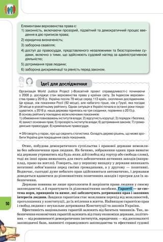 50
Елементами верховенства права є:
1)	законність, включаючи прозорий, підзвітний та демократичний процес вве-
дення в дію приписів права;
2)	юридична визначеність;
3)	заборона свавілля;
4)	доступ до правосуддя, представленого незалежними та безсторонніми су-
дами, включно з тими, що здійснюють судовий нагляд за адміністративною
діяльністю;
5)	дотримання прав людини;
6)	заборона дискримінації та рівність перед законом.
Ідеї для дослідження
Організація World Justice Project («Всесвітній проект справедливості») починаючи 	
з 2008 р. досліджує стан верховенства права у країнах світу. За Індексом верховен-
ства права у 2016 р. Україна посіла 78 місце серед 113 країн, охоплених дослідженням.
Це краще, ніж показники Росії (92 місце), але набагато гірше, ніж у Грузії, яка посідає 	
34 місце в усесвітньому рейтингу. Однак ситуація в Україні почала в останні роки покра-
щуватися, у 2016 р. наша держава піднялась на три сходинки, порівняно з 2015 р.
В основу рейтингу покладено вісім ключових показників:
1) обмеження повноважень інститутів влади; 2) відсутність корупції; 3) порядок і безпека;
4) захист основних прав; 5) прозорість інститутів влади; 6) дотримання законів; 7) грома-
дянське правосуддя; 8) кримінальне правосуддя.
• Обговоріть у парах, про що свідчить статистика. Складіть дерево рішень, що може зро-
бити Україна для покращення своїх показників.
Отже, побудова демократичного суспільства і правової держави неможли­
ва без забезпечення прав людини. Як бачимо, зображення одних прав вимагає
від держави утриматись від будь-яких дій (свобод від тортур або свобода слова),
тоді як інші права вимагають для свого забезпечення активних заходів (напри­
клад, право на житло). Говорять, що у першому випадку у держави виникають
негативні зобов’язання перед своїми громадянами, а у другому — позитивні.
Водночас, сьогодні дуже небагато прав здійснюються автоматично, і державам
доводиться вдаватися до різноманітних позитивних заходів і програм для їх за­
безпечення.
Держава повинна не лише проголосити й закріпити права людини у своєму
законодавстві, а й гарантувати їх різноманітними засобами. Гарантії — це сис-
тема норм, принципів та вимог, які забезпечують дотримання прав і законних
інтересів людини. Завдяки гарантіям стає можливим перехід від можливостей,
проголошених у конституції, до їх втілення в життя. Найвищою гарантією прав
і свобод людини є неухильне дотримання Конституції та законів України.
Ефективність національних гарантій залежить від багатьох чинників. Так, за­
безпечення економічних гарантій залежить від стану економіки держави, політич­
них — від розвиненості демократичних інститутів, юридичних — від досконалості
законодавчої бази, наявності справедливого законодавства та ефективної судової
 