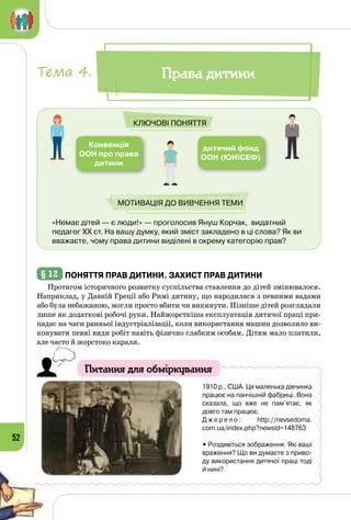 52
«Немає дітей — є люди!» — проголосив Януш Корчак,  видатний
педагог XX ст. На вашу думку, який зміст закладено в ці слова? Як ви
вважаєте, чому права дитини виділені в окрему категорію прав?
Конвенція
ООН про права
дитини
дитячий фонд
ООН (ЮНІСЕФ)
Ключові поняття
Мотивація до вивчення теми
Права дитиниТема 4.
§ 12 	Поняття прав дитини. Захист прав дитини
Протягом історичного розвитку суспільства ставлення до дітей змінювалося.
Наприклад, у Давній Греції або Римі дитину, що народилася з певними вадами
або була небажаною, могли просто вбити чи викинути. Пізніше дітей розглядали
лише як додаткові робочі руки. Найжорсткіша експлуа­тація дитячої праці при­
падає на часи ранньої індустріалізації, коли використання машин дозволило ви­
конувати певні види робіт навіть фізично слабким особам. Дітям мало платили,
але часто й жорстоко карали.
Питання для обміркування
1910 р., США. Ця маленька дівчинка
працює на панчішній фабриці. Вона
сказала, що вже не пам’ятає, як
довго там працює.
Д ж е р е л о : http://nevsedoma.
com.ua/index.php?newsid=148763
• Роздивіться зображення. Які ваші
враження? Що ви думаєте з приво-
ду використання дитячої праці тоді
й нині?
 