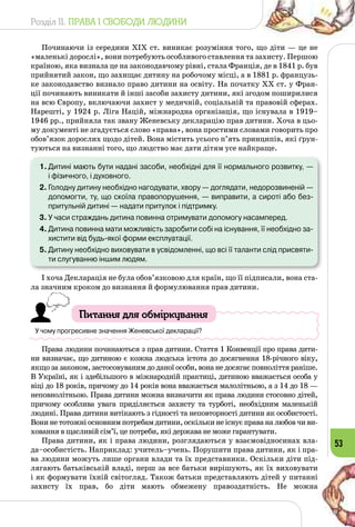 Розділ II. ПРАВА І СВОБОДИ ЛЮДИНИ
53
Починаючи із середини ХІХ ст. виникає розуміння того, що діти — це не
«маленькі дорослі», вони потребують особливого ставлення та захисту. Першою
країною, яка визнала це на законодавчому рівні, стала Франція, де в 1841 р. був
прийнятий закон, що захищає дитину на робочому місці, а в 1881 р. французь­
ке законодавство визнало право дитини на освіту. На початку ХХ ст. у Фран­
ції починають виникати й інші засоби захисту дитини, які згодом поширилися
на всю Європу, включаючи захист у медичній, соціальній та правовій сферах.
Нарешті, у 1924 р. Ліга Націй, міжнародна організація, що існувала в 1919–
1946 рр., прийняла так звану Женевську декларацію прав дитини. Хоча в цьо­
му документі не згадується слово «права», вона простими словами говорить про
обов’язок дорослих щодо дітей. Вона містить усього п’ять принципів, які ґрун­
туються на визнанні того, що людство має дати дітям усе найкраще.
1.	Дитині мають бути надані засоби, необхідні для її нормального розвитку, —
і фізичного, і духовного.
2.	Голодну дитину необхідно нагодувати, хвору — доглядати, недорозвиненій —
допомогти, ту, що скоїла правопорушення, — виправити, а сироті або без-
притульній дитині — надати притулок і підтримку.
3.	У часи страждань дитина повинна отримувати допомогу насамперед.
4.	Дитина повинна мати можливість заробити собі на існування, її необхідно за-
хистити від будь-якої форми експлуатації.
5.	Дитину необхідно виховувати в усвідомленні, що всі її таланти слід присвяти-
ти слугуванню іншим людям.
І хоча Декларація не була обов’язковою для країн, що її підписали, вона ста­
ла значним кроком до визнання й формулювання прав дитини.
Питання для обміркування
У чому прогресивне значення Женевської декларації?
Права людини починаються з прав дитини. Стаття 1 Конвенції про права дити­
ни визначає, що дитиною є кожна людська істота до досягнення 18-річного віку,
якщо за законом, застосовуваним до даної особи, вона не досягає повноліття раніше.
В Україні, як і здебільшого в міжнародній практиці, дитиною вважається особа у
віці до 18 років, причому до 14 років вона вважається малолітньою, а з 14 до 18 —
неповнолітньою. Права дитини можна визначити як права людини стосовно дітей,
причому особлива увага приділяється захисту та турботі, необхідним маленькій
людині. Права дитини витікають з гідності та неповторності дитини як особистості.
Вони не тотожні основним потребам дитини, оскільки не існує права на любов чи ви­
ховання в щасливій сім’ї, це потреби, які держава не може гарантувати.
Права дитини, як і права людини, розглядаються у взаємовідносинах вла­
да–особистість. Наприклад: учитель–учень. Порушити права дитини, як і пра­
ва людини можуть лише органи влади та їх представники. Оскільки діти під­
лягають батьківській владі, перш за все батьки вирішують, як їх виховувати
і як формувати їхній світогляд. Також батьки представляють дітей у питанні
захисту їх прав, бо діти мають обмежену правоздатність. Не можна
 