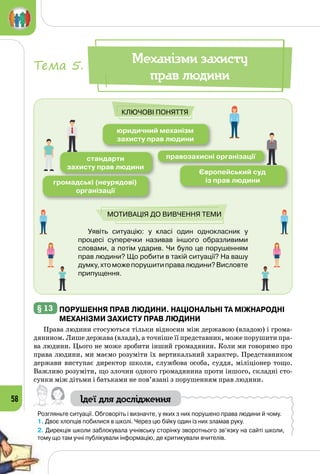 58
Уявіть ситуацію: у класі один однокласник у
процесі суперечки називав іншого образливими
словами, а потім ударив. Чи було це порушенням
прав людини? Що робити в такій ситуації? На вашу
думку,хтоможепорушитиправалюдини?Висловте
припущення.
юридичний механізм
захисту прав людини
стандарти
захисту прав людини
правозахисні організації
Європейський суд
із прав людинигромадські (неурядові)
організації
Ключові поняття
Мотивація до вивчення теми
Механізми захисту
прав людини
Тема 5.
§ 13 	Порушення прав людини. Національні та Міжнародні
механізми захисту прав людини
Права людини стосуються тільки відносин між державою (владою) і грома­
дянином. Лише держава (влада), а точніше її представник, може порушити пра­
ва людини. Цього не може зробити інший громадянин. Коли ми говоримо про
права людини, ми маємо розуміти їх вертикальний характер. Представником
держави виступає директор школи, службова особа, суддя, міліціонер тощо.
Важливо розуміти, що злочин одного громадянина проти іншого, складні сто­
сунки між дітьми і батьками не пов’язані з порушенням прав людини.
Ідеї для дослідження
Розгляньте ситуації. Обговоріть і визначте, у яких з них порушено права людини й чому.
1. Двоє хлопців побилися в школі. Через цю бійку один із них зламав руку.
2. Дирекція школи заблокувала учнівську сторінку зворотнього зв’язку на сайті школи,
тому що там учні публікували інформацію, де критикували вчителів.
 
