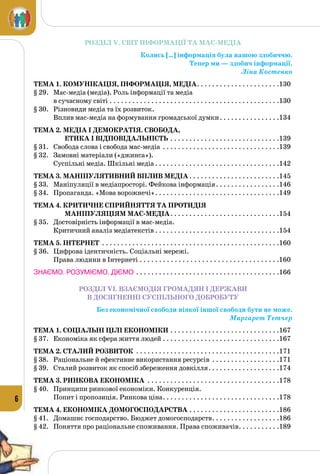 6
РОЗДІЛ V. СВІТ ІНФОРМАЦІЇ ТА МАС-МЕДІА
Колись […] інформація була нашою здобиччю.
Тепер ми — здобич інформації.
Ліна Костенко
Тема 1. Комунікація, інформація, медіа. . . . . . . . . . . . . . . . . . . . . . 130
§ 29.	 Мас-медіа (медіа). Роль інформації та медіа
в сучасному світі. . . . . . . . . . . . . . . . . . . . . . . . . . . . . . . . . . . . . . . . . . . . . .130
§ 30.	 Різновиди медіа та їх розвиток.
Вплив мас-медіа на формування громадської думки. . . . . . . . . . . . . . . . 134
Тема 2. Медіа і демократія. Свобода,
етика і відповідальність. . . . . . . . . . . . . . . . . . . . . . . . . . . . . 139
§ 31.	 Свобода слова і свобода мас-медіа . . . . . . . . . . . . . . . . . . . . . . . . . . . . . . . .139
§ 32.	 Замовні матеріали («джинса»).
Суспільні медіа. Шкільні медіа. . . . . . . . . . . . . . . . . . . . . . . . . . . . . . . . . .142
Тема 3. Маніпулятивний вплив медіа. . . . . . . . . . . . . . . . . . . . . . . . 145
§ 33.	 Маніпуляції в медіапросторі. Фейкова інформація. . . . . . . . . . . . . . . . . .146
§ 34.	 Пропаганда. «Мова ворожнечі». . . . . . . . . . . . . . . . . . . . . . . . . . . . . . . . . .149
Тема 4. Критичне сприйняття та протидія
маніпуляціям мас-медіа. . . . . . . . . . . . . . . . . . . . . . . . . . . . . 154
§ 35.	 Достовірність інформації в мас-медіа.
Критичний аналіз медіатекстів. . . . . . . . . . . . . . . . . . . . . . . . . . . . . . . . . .154
Тема 5. Інтернет . . . . . . . . . . . . . . . . . . . . . . . . . . . . . . . . . . . . . . . . . . . . . . . 160
§ 36.	 Цифрова ідентичність. Соціальні мережі.
Права людини в Інтернеті. . . . . . . . . . . . . . . . . . . . . . . . . . . . . . . . . . . . 160
ЗНАЄМО. РОЗУМІЄМО. ДІЄМО. . . . . . . . . . . . . . . . . . . . . . . . . . . . . . . . . . . . . . .166
РОЗДІЛ VI. ВЗАЄМОДІЯ ГРОМАДЯН І ДЕРЖАВИ
В ДОСЯГНЕННІ СУСПІЛЬНОГО ДОБРОБУТУ
Без економічної свободи ніякої іншої свободи бути не може.
Маргарет Тетчер
Тема 1. Соціальні цілі економіки . . . . . . . . . . . . . . . . . . . . . . . . . . . . . 167
§ 37.	 Економіка як сфера життя людей. . . . . . . . . . . . . . . . . . . . . . . . . . . . . . . .167
Тема 2. Сталий розвиток . . . . . . . . . . . . . . . . . . . . . . . . . . . . . . . . . . . . . . 171
§ 38.	 Раціональне й ефективне використання ресурсів . . . . . . . . . . . . . . . . . . .171
§ 39.	 Сталий розвиток як спосіб збереження довкілля. . . . . . . . . . . . . . . . . . . .174
Тема 3. Ринкова економіка . . . . . . . . . . . . . . . . . . . . . . . . . . . . . . . . . . . 178
§ 40.	 Принципи ринкової економіки. Конкуренція.
Попит і пропозиція. Ринкова ціна. . . . . . . . . . . . . . . . . . . . . . . . . . . . . . . .178
Тема 4. Економіка домогосподарства. . . . . . . . . . . . . . . . . . . . . . . . 186
§ 41.	 Домашнє господарство. Бюджет домогосподарств. . . . . . . . . . . . . . . . . . .186
§ 42.	 Поняття про раціональне споживання. Права споживачів. . . . . . . . . . . .189
 