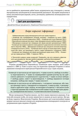 Розділ II. ПРАВА І СВОБОДИ ЛЮДИНИ
61
ни та прийняття державами зобов’язань дотримувати цих стандартів у своєму
внутрішньому законодавстві й повсякденній діяльності. Ці норми закріплено в
низці документів (декларацій, актів, договорів), прийнятих міжнародним спів­
товариством.
Ідеї для дослідження
Дізнайтеся більше про діяльність «Української Гельсінської спілки».
Бюро корисної інформації
Найважливішими серед міжнародних актів про права людини є:
• Конвенція про попередження злочинів геноциду і покарання за нього (1948); 	
• Конвенція про політичні права жінок (1952); • Конвенція про статус біженців (1951);
• Європейська конвенція про захист прав і фундаментальних свобод людини (1950);
• Міжнародна конвенція про ліквідацію всіх форм расової дискримінації (1965); 	
• Конвенція про незастосування строку давності щодо воєнних злочинів і злочинів
проти людства (1965); • Міжнародна конвенція про знищення злочинів апартеїду
і покарання за нього (1973); • Конвенція проти тортур та інших жорстоких, нелюд-
ських або таких, що принижують гідність, видів поводження і покарання (1984); 	
• Конвенція про ліквідацію всіх форм дискримінації щодо жінок (1979); • Конвен-
ція про права дитини (1989). 11 вересня 1997 р.
• Прочитайте уважно назви конвенцій. Поміркуйте, від чого залежить ефектив-
ність цих документів. Що має зробити держава, щоб вони були дієвими?
Україна ратифікувала Європейську конвенцію прав людини, вона набула
чинності з 1997 р. Саме із цього часу на відносини громадян України зі своєю
державою поширилася юрисдикція Європейського суду з прав людини.
Конвенція та протоколи до неї гарантують: • право на життя, свободу та особис-
ту недоторканність; • право на справедливий судовий розгляд під час здій-
снення цивільного та кримінального судочинства; • право на вільні вибори;	
• свободу думки, совісті та віросповідання; • свободу вираження поглядів
(зокрема, свободу мас-медіа); • право власності.
Конвенція та протоколи до неї забороняють: • катування і нелюдське, або таке,
що принижує гідність, поводження чи покарання; • смертну кару; • дискримі-
націю в здійсненні прав і свобод, які викладені в Конвенції; • вислання особи
з території держави або позбавлення особи права в’їзду на територію держа-
ви, громадянином якої вона є; • колективне вислання іноземців.
Якщо громадянин України вважає, що його права порушили держава, її ор­
гани або посадові особи, він може звернутися із заявою до цього органу. Це пра­
во йому гарантує Конституція України. Включення цієї конституційної норми
вперше заклало реальні основи для запровадження міжнародного контролю за
дотриманням прав людини в Україні.
 
