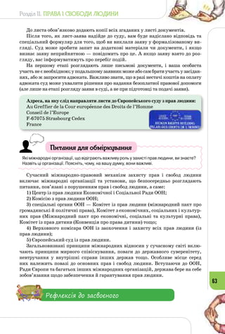 Розділ II. ПРАВА І СВОБОДИ ЛЮДИНИ
63
До листа обов’язково додають копії всіх згаданих у листі документів.
Після того, як лист-заява надійде до суду, вам буде надіслано відповідь та
спеціальний формуляр для того, щоб ви виклали заяву у формалізованому ви­
гляді. Суд може зробити запит на додаткові матеріали чи документи, і якщо
визнає заяву неприйнятною — повідомить про це. А якщо заяву взято до роз­
гляду, вас інформуватимуть про перебіг подій.
На першому етапі розглядають лише письмові документи, і ваша особиста
участьнеєнеобхідною;уподальшомузаявникможеабосамбратиучастьузасідан­
нях, або ж запросити адвоката. Важливо знати, що в разі нестачі коштів на оплату
адвоката суд може ухвалити рішення про надання безоплатної правової допомоги
(але лише на етапі розгляду заяви в суді, а не при підготовці та подачі заяви).
Адреса, на яку слід направляти листи до Європейського суду з прав людини:
Au Greffier de la Cour europеenne des Droits de l’Homme
Conseil de l’Europe
F-67075 Strasbourg Cedex
France
Питання для обміркування
Які міжнародні організації, що відіграють важливу роль у захисті прав людини, ви знаєте?
Назвіть ці організації. Поясніть, чому, на вашу думку, вони важливі.
Сучасний міжнародно-правовий механізм захисту прав і свобод людини
включає міжнародні організації та установи, що безпосередньо розглядають
питання, пов’язані з порушенням прав і свобод людини, а саме:
1) Центр із прав людини Економічної і Соціальної Ради ООН;
2) Комісію з прав людини ООН;
3) спеціальні органи ООН — Комітет із прав людини (міжнародний пакт про
громадянські й політичні права), Комітет з економічних, соціальних і культур­
них прав (Міжнародний пакт про економічні, соціальні та культурні права),
Комітет із прав дитини (Конвенція про права дитини) тощо;
4) Верховного комісара ООН із заохочення і захисту всіх прав людини (із
прав людини);
5) Європейський суд із прав людини.
Загальновизнані принципи міжнародних відносин у сучасному світі вклю­
чають принципи мирного співіснування, поваги до державного суверенітету,
невтручання у внутрішні справи інших держав тощо. Особливе місце серед
них належить повазі до основних прав і свобод людини. Вступаючи до ООН,
Ради Європи та багатьох інших міжнародних організацій, держава бере на себе
зобов’язання щодо забезпечення й гарантування прав людини.
Рефлексія до засвоєного
 