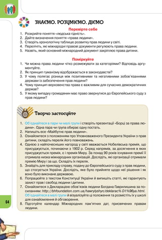 64
ЗНАЄМО. РОЗУМІЄМО. ДІЄМО
Перевірте себе
1.	 Розкрийте поняття «людська гідність».
2.	 Дайте визначення поняття «права людини».
3.	 Створіть хронологічну таблицю розвитку прав людини у світі.
4.	 Перелічіть, які міжнародні правові документи регулюють права людини.
5.	 Назвіть, який основний міжнародний документ закріплює права дитини.
Поміркуйте
1.	 Чи можна права людини чітко розмежувати за категоріями? Відповідь аргу-
ментуйте.
2.	 Як принцип гуманізму відображається в законодавстві?
3.	 У чому полягає різниця між позитивними та негативними зобов’язан­нями
держави із забезпечення прав людини?
4.	 Чому принцип верховенства права є важливим для сучасних демократичних
держав?
5.	 У якому випадку громадянин має право звернутися до Європейського суду з
прав людини?
Творчо застосуйте
1.	 Об’єднайтеся в пари чи малі групи і створіть презентації «Борці за права лю-
дини». Одна пара чи група обирає одну постать.
2.	 Напишіть есе «Майбутнє прав людини».
3.	 Ознайомтеся з положенням про Уповноваженого Президента України з прав
дитини, складіть перелік його повноважень.
4.	 Однією з найпочесніших нагород у світі вважається Нобелівська премія, що
присуджується, починаючи з 1902 р. Серед напрямів, за досягнення в яких
присуджується премія, є і премія Миру. За понад 90 років існування премії її
отримала низка міжнародних організацій. Дослідіть, які організації отримали
премію Миру і за що. Складіть їх перелік.
5.	 Знайдіть для прикладу справу, подану до Європейського суду з прав людини,
що стосується України. Дослідіть, яке було прийняте щодо неї рішення і як
воно було виконане державою.
6.	 Попрацюйте з текстом Конституції України й випишіть статті, які гарантують
захист прав і свобод людини і дитини.
7.	 Ознайомтеся з Декларацією обов’язків людини Богдана Гаврилишина за по-
силанням: http://bhfoundation.com.ua/hawrylyshyn/deklarac% D1%96ya.html.
	 Об’єднайтеся в малі групи й візуалізуйте ці положення та розмістіть їх у школі
для ознайомлення й обговорення.
8.	 Підготуйте календар Міжнародних пам’ятних дат, присвячених правам 	
людини.
 