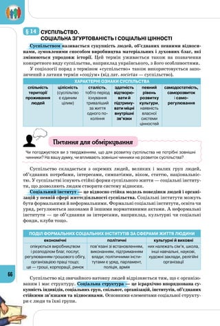 66
§ 14 	суспільствО.
Соціальна згуртованість і соціальні цінності
Суспільством називається сукупність людей, об’єднаних певними відноси-
нами, зумовленими способом виробництва матеріальних і духовних благ, які
змінюються упродовж історії. Цей термін уживається також на позначення
конкретного виду суспільства, наприклад українського, з його особливостями.
У соціології поряд з терміном «суспільство» також використовується запо­
зичений з латини термін «соціум» (від лат. societas — суспільство).
Характерні ознаки суспільства
спільність
території
проживання
людей
цілісність
(суспільтво
є єдиним
цілим)
сталість,
тобто період
існування
триваліший
за життя
одного по-
коління
здатність
відтворю­
вати й
підтриму-
вати міцні
внутрішні
зв’язки
певний
рівень
розвитку
культури,
наявність
власної
системи
цінностей
самодостатність,
саморозвиток
і само-
регулювання
Питання для обміркування
Чи погоджуєтеся ви з твердженням, що для розвитку суспільства не потрібні зовнішні
чинники? На вашу думку, чи впливають зовнішні чинники на розвиток суспільства?
Суспільство складається з окремих людей, великих і малих груп людей,
об’єднаних потребами, інтересами, симпатіями, віком, статтю, національніс­
тю. У суспільстві існують стійкі форми суспільного життя — соціальні інститу­
ти, що дозволяють людям створити систему відносин.
Соціальний інститут — це відносно стійка модель поведінки людей і органі-
зацій у певній сфері життєдіяльності суспільства. Соціальні інститути можуть
бути формальними й неформальними. Формальні соціальні інститути, освіта чи
уряд, регулюються законами й іншими нормативними актами. А неформальні
інститути — це об’єднання за інтересами, наприклад, культурні чи соціальні
фонди, клуби тощо.
Поділ формальних соціальних інститутів за сферами життя людини
економічні політичні культурні й виховні
опікуються виробництвом 	
і розподілом благ, послуг,
регулюванням грошового обігу,
організацією праці тощо; 	
це — гроші, корпорації, ринок
пов’язані зі встановленням,
виконанням, підтриманням
влади; політичними інсти-
тутами є уряд, парламент,
поліція, армія
них належать сім’я, школа,
інші навчальні, наукові,
художні заклади, релігійні
організації
Суспільство від звичайного натовпу людей відрізняється тим, що є організо­
ваним і має структуру. Соціальна структура — це ієрархічно впорядкована су-
купність індивідів, соціальних груп, спільнот, організацій, інститутів, об’єднаних
стійкими зв’язками та відносинами. Основними елементами соціальної структу­
ри є люди та їхні групи.
 