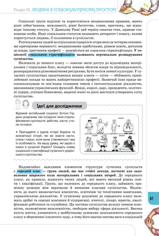 Розділ III. Людина в соціокультурному просторі
67
Соціальні групи наділені та користуються неоднаковими правами, мають
різні зобов’язання, можливості, рівні багатства, слави, престижу, що відпо­
відає їхньому статусу. У Давньому Римі цей термін означав стан, правове ста­
новище особи. Нині соціальним статусом називають авторитет і повагу, якими
користується людина, її положення в суспільстві.
Розташуваннялюдейзасоціальноюієрархієюзгоривниззачотирмаосновни­
ми критеріями нерівності: неоднаковими прибутками, рівнем освіти, доступом
до влади, престижем професії — розуміється як соціальна стратифікація. У со-
ціології соціальною стратифікацією називають вертикальне розша­рування
суспільства.
Належати до певного класу — означає мати доступ до відповідних матері­
альних і соціальних благ, володіти певним обсягом влади та відповідальності,
розпоряджатися різноманітними ресурсами, бути носієм певної культури. У су­
часних суспільствах представники вищих класів — еліти — обіймають приві­
лейовані посади та мають найпрестижніші професії. Зазвичай їхня праця ви­
сокооплачувана та пов’язана головним чином з інтелектуальною діяльністю,
виконанням управлінських функцій. Вожді, королі, царі, президенти, політич­
ні лідери, успішні бізнесмени, видатні вчені та діячі мистецтв утворюють еліту
суспільства.
Ідеї для дослідження
Відомий англійський соціолог Ентоні Гід-
денс розрізняв такі історичні типи страти-
фікованих суспільств: рабство, касти, ста-
ни та класи.
• Пригадайте з курсів історії України та
всесвітньої історії, які ви знаєте касти,
стани і класи, коли вони з’являються і яка
їх особливість. На вашу думку, які зараз є
класи в сучасній Україні? Складіть схему
соціальної стратифікації сучасного україн-
ського суспільства.
Надзвичайно важливим елементом структури сучасних суспільств
є середній клас  — група людей, що має стійкі доходи, достатні для задо-
волення широкого кола матеріальних і соціальних потреб. До середнього
класу, як правило, відносять таких людей, які мають високий рівень осві­
ти і кваліфікації. Групи, що належать до середнього класу, займають про­
міжну позицію між верхівкою й нижніми класами суспільства. Належ-
ність до нього визначається власністю, освітніми чи технічними навич­ками,
управлінською діяльністю. У  сучасному розумінні до середнього класу нале­
жать дрібні та середні власники й підприємці, вчителі, лікарі, юристи, квалі­
фіковані робітники та службовці. Ця частина суспільства володіє певною влас­
ністю, економічною незалежністю, свободою вибору сфери діяльності. Висока
якість життя, упевненість у майбутньому зумовлює зацікавленість середнього
класу в збереженні існуючого ладу, а тому його значна питома вага в соціальній
 