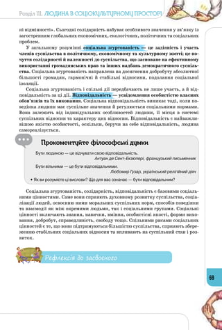 Розділ III. Людина в соціокультурному просторі
69
ні відмінності». Сьогодні солідарність набуває особливого значення у зв’язку із
загостренням глобальних економічних, екологічних, політичних та соціальних
проблем.
У загальному розумінні соціальна згуртованість  — це задіяність і участь
членів суспільства в політичному, економічному та культурному житті; це по-
чуття солідарності й належності до суспільства, що засноване на ефективному
використанні громадянських прав та інших надбань демократичного суспіль-
ства. Соціальна згуртованість направлена на досягнення добробуту абсолютної
більшості громадян, гармонічні й стабільні відносини, подолання соціальної
ізоляції.
Соціальна згуртованість і спільні дії передбачають не лише участь, а й від­
повідальність за ці дії. Відповідальність — усвідомлення особистістю власних
обов’язків та їх виконання. Соціальна відповідальність виникає тоді, коли по­
ведінка людини має суспільне значення й регулюється соціальними нормами.
Вона залежить від індивідуальних особливостей людини, її місця в системі
суспільних відносин та характеру цих відносин. Відповідальність є найважли­
вішою якістю особистості, оскільки, беручи на себе відповідальність, людина
самореалізується.
Прокоментуйте філософські думки
Бути людиною — це відчувати свою відповідальність.
Антуан де Сент-Екзюпері, французький письменник
Бути вільними — це бути відповідальними.
Любомир Гузар, український релігійний діяч
	 • Як ви розумієте ці вислови? Що для вас означає — бути відпо­відальним?
Соціальна згуртованість, солідарність, відповідальність є базовими соціаль­
ними цінностями. Саме вони сприяють духовному розвитку суспільства, соціа­
лізації людей, освоєнню ними моральних суспільних норм, способів поведінки
та взаємодії як між окремими людьми, так і соціальними групами. Соціальні
цінності включають знання, навички, вміння, особистісні якості, форми вихо­
вання, добробут, справедливість, свободу тощо. Спільними рисами соціальних
цінностей є те, що вони підтримуються більшістю суспільства, сприяють збере­
женню стабільних соціальних відносин та впливають на суспільний стан і роз­
виток.
Рефлексія до засвоєного
 