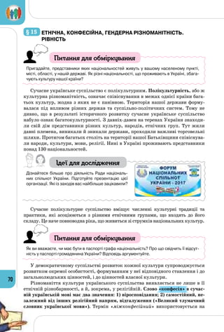70
§ 15 	Етнічна, конфесійна, Гендерна різноманітність.
Рівність
Питання для обміркування
Пригадайте, представники яких національностей живуть у вашому населеному пункті,
місті, області, у нашій державі. Як різні національності, що проживають в Україні, збага-
чують культуру нашої країни?
Сучасне українське суспільство є полікультурним. Полікультурність, або ж
культурна різноманітність, означає співіснування в межах однієї країни бага­
тьох культур, жодна з яких не є панівною. Територія нашої держави форму­
валася під впливом різних держав та суспільно-політичних систем. Тому не
дивно, що в результаті історичного розвитку сучасне українське суспільство
набуло ознак багатокультурності. З давніх-давен на теренах України знаходи­
ли свій дім представники різних культур, народів, етнічних груп. Тут жили
давні племена, виникали й зникали держави, проходили важливі торговельні
шляхи. Протягом багатьох століть на території нашої Батьківщини співіснува­
ли народи, культури, мови, релігії. Нині в Україні проживають представники
понад 130 національностей.
Ідеї для дослідження
Дізнайтеся більше про діяльність Ради національ-
них спільнот України. Підготуйте презентацію цієї
організації. Які із заходів вас найбільше зацікавили?
Сучасне полікультурне суспільство вміщує численні культурні традиції та
практики, які асоціюються з різними етнічними групами, що входять до його
складу. Це наче повноводна ріка, що живиться зі струмків національних культур.
Питання для обміркування
Як ви вважаєте, чи має бути в паспорті графа національність? Про що свідчить її відсут-
ність у паспорті громадянина України? Відповідь аргументуйте.
У демократичному суспільстві розвиток кожної культури супроводжується
розвитком окремої особистості, формуванням у неї відповідного ставлення і до
загальнолюдських цінностей, і до цінностей власної культури.
Різноманіття культури українського суспільства виявляється не лише в її
етнічній різнобарвності, а й, зокрема, у релігійній. Слово «конфесія» в сучас-
ній українській мові має два значення: 1) віро­сповідання; 2) самостійний, не-
залежний від інших релігійний напрям, відгалуження («Великий тлумачний
словник української мови»). Термін «міжконфесійний» використовується на
 