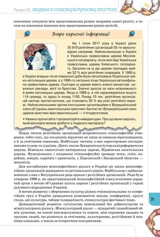 Розділ III. Людина в соціокультурному просторі
71
означення стосунків між представниками різних напрямів однієї релігії, а та­
кож на означення відносин між представниками різних релігій.
Бюро корисної інформації
На 1 січня 2017 року в Україні діяли 	
35 919 релігійних організацій 55-ти віроспо-
відних напрямів. Найчисленнішою в Україні
є Українська православна церква Москов-
ського патріархату, після якої йде Українська
православна церква Київського патріарха-
ту. Загалом на ці дві церкви припадає май-
же 52 % всіх релігійних осередків. У 1989 р.
в Україні вперше після повоєнної доби була легалізована Українська гре-
ко-католицька церква, а з 1990-го легально існує Українська автокефаль-
на православна церква. Сьогодні ці церкви мають власні монастирі, на-
вчальні заклади, місії та братства. Значно зросла за часи незалежності
й римо-католицька церква. Якщо в 1989 р. в ній нараховувалося всього
114 громад, то зараз їх понад 1100. Понад 10 тис. релігійних організа-
цій налічує протестантизм, що становить 30 % від усієї релігійної мере-
жі. Найчисленнішими протестантськими організаціями є Всеукраїнський
союз об’єднань євангельських християн-баптистів і Всеукраїнський союз
церков християн віри євангельської — п’ятидесятників.
• Уважно прочитайте і проаналізуйте наведені дані. Про що вони свідчать,
який висновок можна зробити з поданого матеріалу?
Понад тисяча релігійних організацій репрезентують етноконфесійні утво­
рення, тобто такі, що поєднують віруючих не лише за ознакою віросповідання,
а й за етнічними ознаками. Найбільшу частину з них зареєстровано послідов­
никами ісламу та іудаїзму. Діють також Закарпатська (угорська) реформатська
церква, Німецька євангелічно-лютеранська церква, Вірменська апостольська
церква. Функціонують і поодинокі етноконфесійні громади чехів, готів, ко­
рейців, шведів, караїмів і кримчаків, у Херсонській і Запорізькій областях —
менонітів.
Для поглиблення міжконфесійного діалогу в Україні діє низка міжконфе­
сійних організацій державного та регіонального рівнів. Найбільшою і найвпли­
вовішою з них є Всеукраїнська рада церков і релігійних організацій. Рада була
утворена 1996 р. як представницький міжконфесійний консультативно-дорад­
чий орган з метою об’єднання зусиль церков і релігійних організацій у справі
духовного відродження України.
З метою розвитку і збереження культур різних етнонаціональних та конфе­
сійних груп в Україні проводяться різноманітні заходи, конференції, круглі
столи, дні культури, табори толерантності, етнокультурні фестивалі тощо.
Демократичний розвиток суспільства неможливий без добросусідства та
міжкультурного діалогу. Міжкультурний діалог — відкритий і шанобливий об­
мін думками, на основі взаєморозуміння та поваги, між окремими людьми та
групами людей, що різняться за етнічними, культурними, релігійними й мов­
ними ознаками, а також за історичним походженням.
 