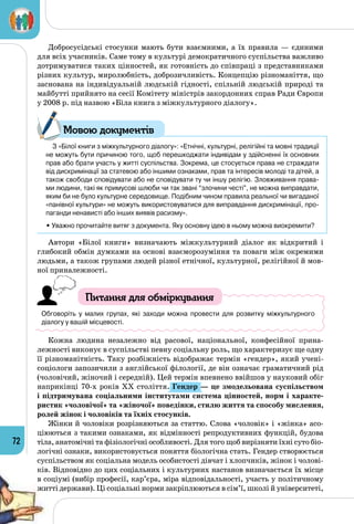72
Добросусідські стосунки мають бути взаємними, а їх правила  — єдиними
для всіх учасників. Саме тому в культурі демократичного суспільства важливо
дотримуватися таких цінностей, як готовність до співпраці з представниками
різних культур, миролюбність, доброзичливість. Концепцію різноманіття, що
заснована на індивідуальній людській гідності, спільній людській природі та
майбутті прийнято на сесії Комітету міністрів закордонних справ Ради Європи
у 2008 р. під назвою «Біла книга з міжкультурного діалогу».
З «Білої книги з міжкультурного діалогу»: «Етнічні, культурні, релігійні та мовні традиції
не можуть бути причиною того, щоб перешкоджати індивідам у здійсненні їх основних
прав або брати участь у житті суспільства. Зокрема, це стосується права не страждати
від дискримінації за статевою або іншими ознаками, прав та інтересів молоді та дітей, а
також свободи сповідувати або не сповідувати ту чи іншу релігію. Зловживання права-
ми людини, такі як примусові шлюби чи так звані “злочини честі”, не можна виправдати,
яким би не було культурне середовище. Подібним чином правила реальної чи вигаданої
«панівної культури» не можуть використовуватися для виправдання дискримінації, про-
паганди ненависті або інших виявів расизму».
• Уважно прочитайте витяг з документа. Яку основну ідею в ньому можна виокремити?
Автори «Білої книги» визначають міжкультурний діалог як відкритий і
глибокий обмін думками на основі взаєморозуміння та поваги між окремими
людьми, а також групами людей різної етнічної, культурної, релігійної й мов­
ної приналежності.
Питання для обміркування
Обговоріть у малих групах, які заходи можна провести для розвитку міжкультур­ного
діалогу у вашій місцевості.
Кожна людина незалежно від расової, національної, конфесійної прина­
лежності виконує в суспільстві певну соціальну роль, що характеризує ще одну
її різноманітність. Таку розбіжність відображає термін «гендер», який учені-
соціологи запозичили з англійської філології, де він означає граматичний рід
(чоловічий, жіночий і середній). Цей термін впевнено ввійшов у науковий обіг
наприкінці 70-х років ХХ століття. Гендер — це змодельована суспільством
і підтримувана соціальними інститутами система цінностей, норм і характе-
ристик «чоловічої» та «жіночої» поведінки, стилю життя та способу мислення,
ролей жінок і чоловіків та їхніх стосунків.
Жінки й чоловіки розрізняються за статтю. Слова «чоловік» і «жінка» асо­
ціюються з такими ознаками, як відмінності репродуктивних функцій, будова
тіла, анатомічні та фізіологічні особливості. Для того щоб вирізняти їхні суто біо­
логічні ознаки, використовується поняття біологічна стать. Гендер створюється
суспільством як соціальна модель особистості дівчат і хлопчиків, жінок і чолові­
ків. Відповідно до цих соціальних і культурних настанов визначається їх місце
в соціумі (вибір професії, кар’єра, міра відповідальності, участь у політичному
житті держави). Ці соціальні норми закріплюються в сім’ї, школі й університеті,
Мовою документів
 