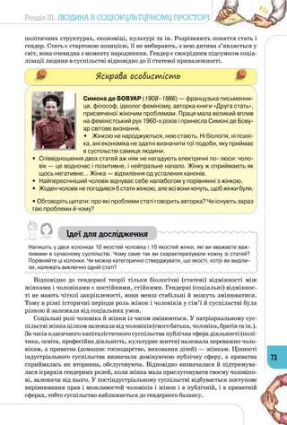 Розділ III. Людина в соціокультурному просторі
73
політичних структурах, економіці, культурі та ін. Розрізняють поняття стать і
гендер. Стать є стартовою позицією, її не вибирають, з нею дитина з’являється у
світ, вона очевидна з моменту народження. Гендер є своєрідним підсумком соціа­
лізації людини в суспільстві відповідно до її статевої прина­лежності.
Яскрава особистість
Симона де Бовуар (1908–1986) — французька письменни-
ця, філософ, ідеолог фемінізму, авторка книги «Друга стать»,
присвяченої жіночим проблемам. Праця мала великий вплив
на феміністський рух 1960-х років і принесла Симоні де Бову-
ар світове визнання.
•	 Жінкою не народжуються, нею стають. Ні біологія, ні психі-
ка, ані економіка не здатні визначити тої подоби, яку приймає
в суспільстві самиця людини.
•	 Співвідношення двох статей аж ніяк не нагадують електричні по- люси: чоло-
вік — це водночас і позитивне, і нейтральне начало. Жінку ж сприймають як
щось негативне… Жінка — відхилення од усталених канонів.
•	 Найпересічніший чоловік відчуває себе напівбогом у порівнянні з жінкою.
•	 Жоден чоловік не погодився б стати жінкою, але всі вони хочуть, щоб жінки були.
• Обговоріть цитати: про які проблеми статі говорить авторка? Чи існують зараз
такі проблеми й чому?
Ідеї для дослідження
Напишіть у двох колонках 10 якостей чоловіка і 10 якостей жінки, які ви вважаєте важ-
ливими в сучасному суспільстві. Чому саме так ви схарактеризували кожну зі статей? 	
Порівняйте ці колонки. Чи можна категорично стверджувати, що якості, котрі ви виділи-
ли, належать виключно одній статі?
Відповідно до гендерної теорії тільки біологічні (статеві) відмінності між
жінками і чоловіками є постійними, стійкими. Гендерні (соціальні) відміннос­
ті не мають чіткої закріпленості, вони менш стабільні й можуть змінюватися.
Тому в різні історичні періоди роль жінок і чоловіків у сім’ї й суспільстві була
різною й залежала від соціальних умов.
Соціальні ролі чоловіка й жінки із часом змінюються. У патріархаль­ному сус­
пільствіжінкацілкомзалежалавідчоловіків(свогобатька,чоловіка,братівтаін.).
За часів класичного капіталістичного суспільства публічна сфера діяльності (полі­
тика, освіта, професійна діяльність, культурне життя) належала переважно чоло­
вікам, а приватна (домашнє господарство, виховання дітей) — жінкам. Цінності
індустріального суспільства визначали домінуючою публічну сферу, а приватна
сприймалась як вторинна, обслуговуюча. Відповідно визначалася й підтримува­
лася ієрархія гендерних ролей, коли жінка мала прислуговувати своєму чоловіко­
ві, залежачи від нього. У постіндустріальному суспільстві відбувається поступове
вирівнювання прав і можливостей чоловіків і жінок і в публічній, і в приватній
сферах, тобто суспільство наближається до гендерного балансу.
 