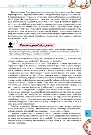 Розділ III. Людина в соціокультурному просторі
81
За визначенням Ліппмана, громадська думка «чіпляє ярлик» на базі певних
характеристик. Стереотипи виникають і закріплюються як результат суджень.
У процесі еволюції суспільства стереотипи можуть з’являтися, еволюціонувати
або зникати. Люди не формують стереотипи самостійно на базі власного досві­
ду, а переймають їх від родичів, знайомих, з мас-медіа. Найчастіше формуван­
ня стереотипів відбувається непомітно, завдяки цьому вони утверджуються як
стійкі еталони, що панують над свідомістю людини. Стереотипи завжди сприй­
маються простіше, ніж реальні речі. Завдяки стереотипам найскладніші явища
можна окреслити двома-трьома реченнями. Особливість стереотипів полягає в
тому, що вони володіють підсвідомістю і окремої людини, і суспільства загалом.
Вони впливають на наші дії, поведінку, судження про різні явища та навіть на
хід суспільних подій.
Питання для обміркування
Які риси чи характерні ознаки першими спадають вам на думку, коли ви чуєте про пред-
ставників різних професій: учителька, священик, поліцейський, фотомодель, кондитер,
програміст, депутат? Чому ви саме так їх уявляєте?
Існують різноманітні класифікації стереотипів. Наприклад, за змістом сте­
реотипи поділяють на професійні, фізіогномічні й етнічні.
Професійні стереотипи  — це узагальнені образи типових представників
окремих професій. Наприклад, охоронця зазвичай уявляють схожим на героя
голлівудської кінострічки  — широкоплечим мовчазним красенем з величез­
ними кулаками, який уміє поводитися зі зброєю й володіє карате. Насправді
ж охоронцеві зовсім не обов’язково бути саме таким. Головне для нього — від­
повідально ставитися до своєї роботи, виявляти навкруги себе тих, хто може
становити небезпеку, передбачати загрозу й вміти її відвернути. Люди постійно
стикаються із професійними стереотипами. Це набуває особливого значення в
період, коли молодь обирає професію. Тому юнакам і дівчатам завжди потрібно
пам’ятати, що уявлення про професію можуть бути неповними або викривлени­
ми, і тому слід вивчати й аналізувати інформацію з різних джерел.
Фізіогномічні стереотипи ґрунтуються на визнанні зв’язку між зовнішніс­
тю та рисами характеру людини. Наприклад, вважається, що люди з повними
губами доброзичливі, а невеликі очі характеризують урівноважених осіб, вір­
них своїм ідеалам. Водночас потрібно пам’ятати, що в представників різних на­
родів існують різні стереотипи щодо зовнішності. Так, деякі турецькі прислів’я
говорять про дурість людей високого зросту та хитрість низькорослих, а англій­
ці не довіряють рудоволосим.
Етнічні стереотипи фіксують взаємини між етнічними групами, пов’язані
з національним характером. Автостереотип етносу змальовує самосвідомість,
уявлення етносу про себе. Гетеростереотип — образ іншого етносу.
Негативні стереотипи слід долати, адже такі уявлення погано впливають на
розвиток діалогу різних етнічних культур. Часто стереотипи використовують
як зброю для пропаганди расизму та ксенофобії. Для прикладу можна навести
антисемітську пропаганду в Німеччині у 20–30-х роках ХХ ст., яка призвела до
трагедії Голокосту.
 